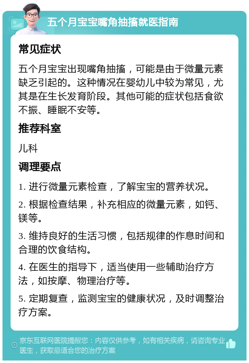 五个月宝宝嘴角抽搐就医指南 常见症状 五个月宝宝出现嘴角抽搐，可能是由于微量元素缺乏引起的。这种情况在婴幼儿中较为常见，尤其是在生长发育阶段。其他可能的症状包括食欲不振、睡眠不安等。 推荐科室 儿科 调理要点 1. 进行微量元素检查，了解宝宝的营养状况。 2. 根据检查结果，补充相应的微量元素，如钙、镁等。 3. 维持良好的生活习惯，包括规律的作息时间和合理的饮食结构。 4. 在医生的指导下，适当使用一些辅助治疗方法，如按摩、物理治疗等。 5. 定期复查，监测宝宝的健康状况，及时调整治疗方案。