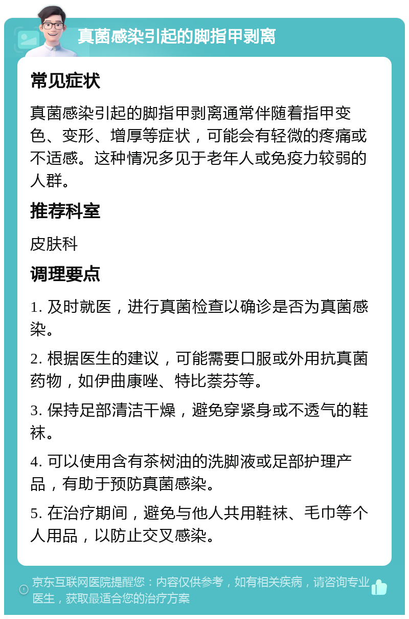 真菌感染引起的脚指甲剥离 常见症状 真菌感染引起的脚指甲剥离通常伴随着指甲变色、变形、增厚等症状，可能会有轻微的疼痛或不适感。这种情况多见于老年人或免疫力较弱的人群。 推荐科室 皮肤科 调理要点 1. 及时就医，进行真菌检查以确诊是否为真菌感染。 2. 根据医生的建议，可能需要口服或外用抗真菌药物，如伊曲康唑、特比萘芬等。 3. 保持足部清洁干燥，避免穿紧身或不透气的鞋袜。 4. 可以使用含有茶树油的洗脚液或足部护理产品，有助于预防真菌感染。 5. 在治疗期间，避免与他人共用鞋袜、毛巾等个人用品，以防止交叉感染。