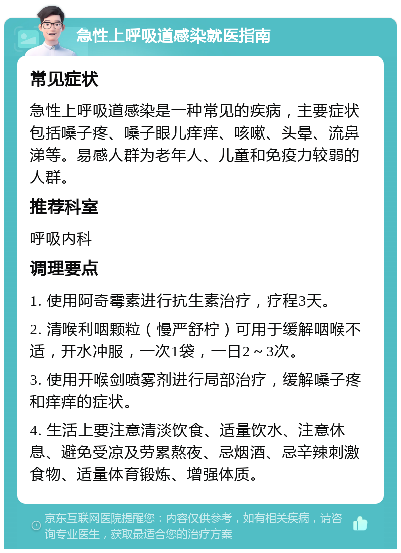 急性上呼吸道感染就医指南 常见症状 急性上呼吸道感染是一种常见的疾病，主要症状包括嗓子疼、嗓子眼儿痒痒、咳嗽、头晕、流鼻涕等。易感人群为老年人、儿童和免疫力较弱的人群。 推荐科室 呼吸内科 调理要点 1. 使用阿奇霉素进行抗生素治疗，疗程3天。 2. 清喉利咽颗粒（慢严舒柠）可用于缓解咽喉不适，开水冲服，一次1袋，一日2～3次。 3. 使用开喉剑喷雾剂进行局部治疗，缓解嗓子疼和痒痒的症状。 4. 生活上要注意清淡饮食、适量饮水、注意休息、避免受凉及劳累熬夜、忌烟酒、忌辛辣刺激食物、适量体育锻炼、增强体质。