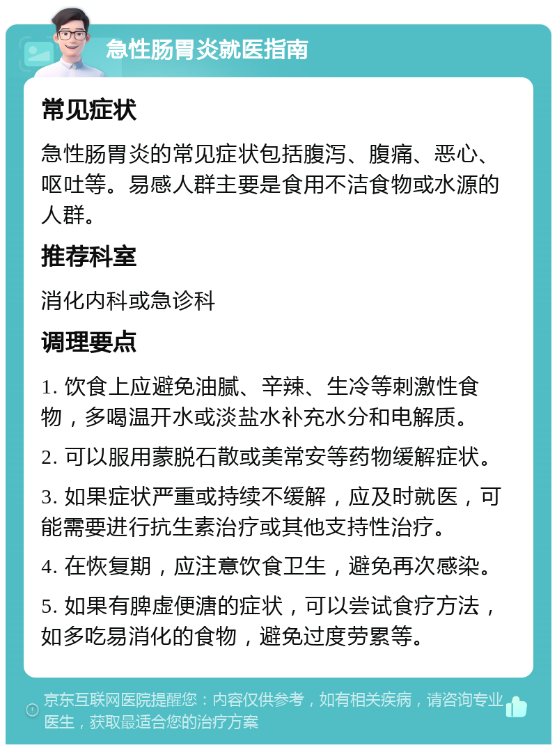 急性肠胃炎就医指南 常见症状 急性肠胃炎的常见症状包括腹泻、腹痛、恶心、呕吐等。易感人群主要是食用不洁食物或水源的人群。 推荐科室 消化内科或急诊科 调理要点 1. 饮食上应避免油腻、辛辣、生冷等刺激性食物，多喝温开水或淡盐水补充水分和电解质。 2. 可以服用蒙脱石散或美常安等药物缓解症状。 3. 如果症状严重或持续不缓解，应及时就医，可能需要进行抗生素治疗或其他支持性治疗。 4. 在恢复期，应注意饮食卫生，避免再次感染。 5. 如果有脾虚便溏的症状，可以尝试食疗方法，如多吃易消化的食物，避免过度劳累等。