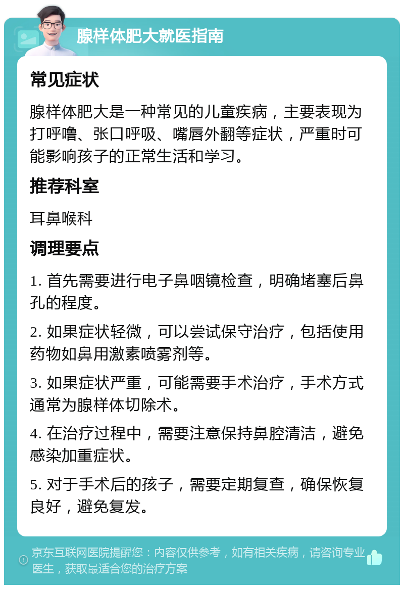 腺样体肥大就医指南 常见症状 腺样体肥大是一种常见的儿童疾病，主要表现为打呼噜、张口呼吸、嘴唇外翻等症状，严重时可能影响孩子的正常生活和学习。 推荐科室 耳鼻喉科 调理要点 1. 首先需要进行电子鼻咽镜检查，明确堵塞后鼻孔的程度。 2. 如果症状轻微，可以尝试保守治疗，包括使用药物如鼻用激素喷雾剂等。 3. 如果症状严重，可能需要手术治疗，手术方式通常为腺样体切除术。 4. 在治疗过程中，需要注意保持鼻腔清洁，避免感染加重症状。 5. 对于手术后的孩子，需要定期复查，确保恢复良好，避免复发。