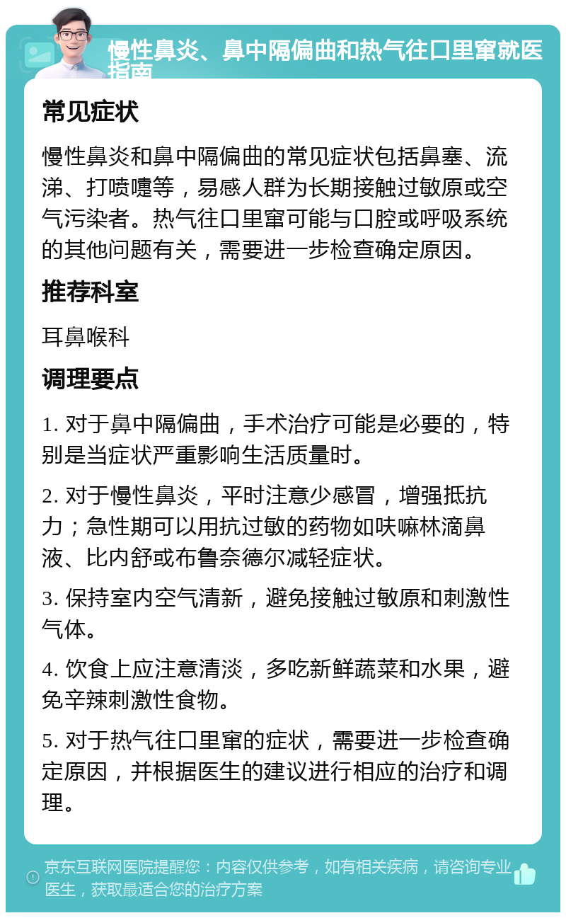 慢性鼻炎、鼻中隔偏曲和热气往口里窜就医指南 常见症状 慢性鼻炎和鼻中隔偏曲的常见症状包括鼻塞、流涕、打喷嚏等，易感人群为长期接触过敏原或空气污染者。热气往口里窜可能与口腔或呼吸系统的其他问题有关，需要进一步检查确定原因。 推荐科室 耳鼻喉科 调理要点 1. 对于鼻中隔偏曲，手术治疗可能是必要的，特别是当症状严重影响生活质量时。 2. 对于慢性鼻炎，平时注意少感冒，增强抵抗力；急性期可以用抗过敏的药物如呋嘛林滴鼻液、比内舒或布鲁奈德尔减轻症状。 3. 保持室内空气清新，避免接触过敏原和刺激性气体。 4. 饮食上应注意清淡，多吃新鲜蔬菜和水果，避免辛辣刺激性食物。 5. 对于热气往口里窜的症状，需要进一步检查确定原因，并根据医生的建议进行相应的治疗和调理。