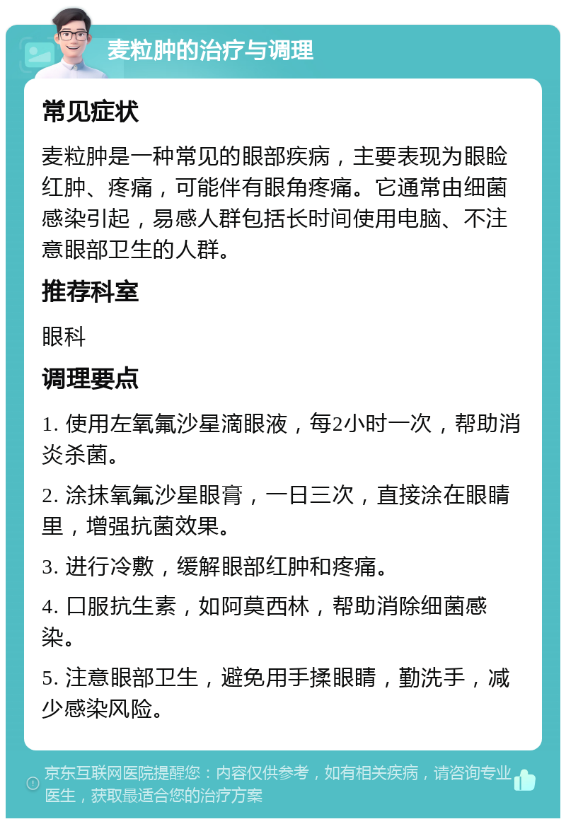 麦粒肿的治疗与调理 常见症状 麦粒肿是一种常见的眼部疾病，主要表现为眼睑红肿、疼痛，可能伴有眼角疼痛。它通常由细菌感染引起，易感人群包括长时间使用电脑、不注意眼部卫生的人群。 推荐科室 眼科 调理要点 1. 使用左氧氟沙星滴眼液，每2小时一次，帮助消炎杀菌。 2. 涂抹氧氟沙星眼膏，一日三次，直接涂在眼睛里，增强抗菌效果。 3. 进行冷敷，缓解眼部红肿和疼痛。 4. 口服抗生素，如阿莫西林，帮助消除细菌感染。 5. 注意眼部卫生，避免用手揉眼睛，勤洗手，减少感染风险。