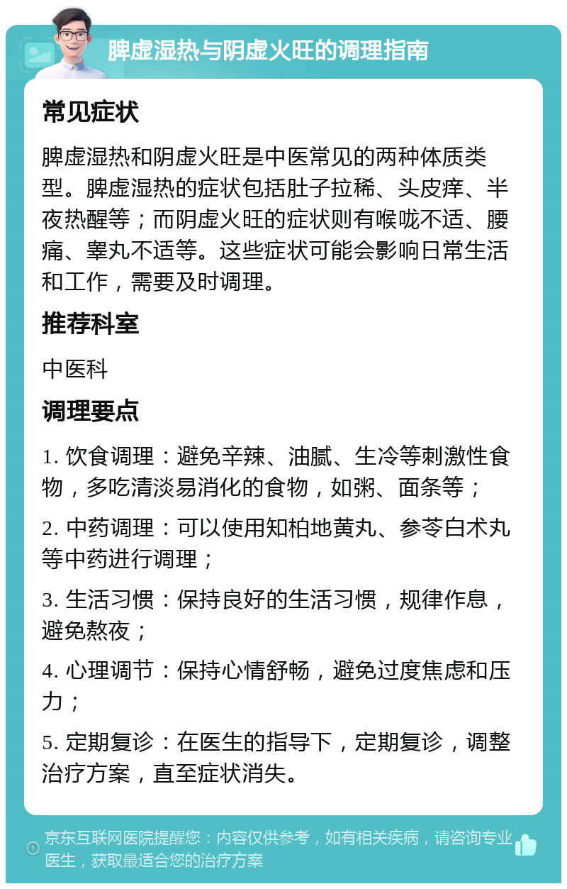 脾虚湿热与阴虚火旺的调理指南 常见症状 脾虚湿热和阴虚火旺是中医常见的两种体质类型。脾虚湿热的症状包括肚子拉稀、头皮痒、半夜热醒等；而阴虚火旺的症状则有喉咙不适、腰痛、睾丸不适等。这些症状可能会影响日常生活和工作，需要及时调理。 推荐科室 中医科 调理要点 1. 饮食调理：避免辛辣、油腻、生冷等刺激性食物，多吃清淡易消化的食物，如粥、面条等； 2. 中药调理：可以使用知柏地黄丸、参苓白术丸等中药进行调理； 3. 生活习惯：保持良好的生活习惯，规律作息，避免熬夜； 4. 心理调节：保持心情舒畅，避免过度焦虑和压力； 5. 定期复诊：在医生的指导下，定期复诊，调整治疗方案，直至症状消失。