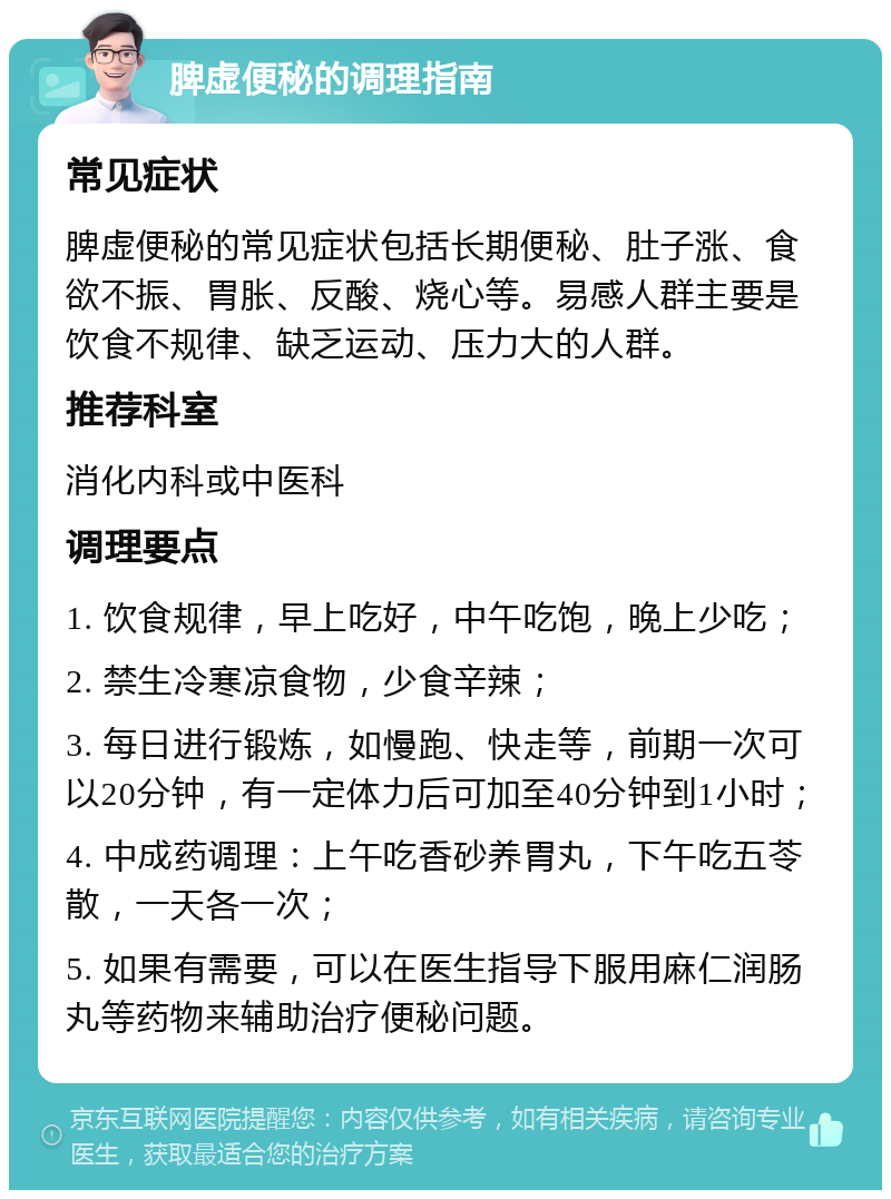 脾虚便秘的调理指南 常见症状 脾虚便秘的常见症状包括长期便秘、肚子涨、食欲不振、胃胀、反酸、烧心等。易感人群主要是饮食不规律、缺乏运动、压力大的人群。 推荐科室 消化内科或中医科 调理要点 1. 饮食规律，早上吃好，中午吃饱，晚上少吃； 2. 禁生冷寒凉食物，少食辛辣； 3. 每日进行锻炼，如慢跑、快走等，前期一次可以20分钟，有一定体力后可加至40分钟到1小时； 4. 中成药调理：上午吃香砂养胃丸，下午吃五苓散，一天各一次； 5. 如果有需要，可以在医生指导下服用麻仁润肠丸等药物来辅助治疗便秘问题。