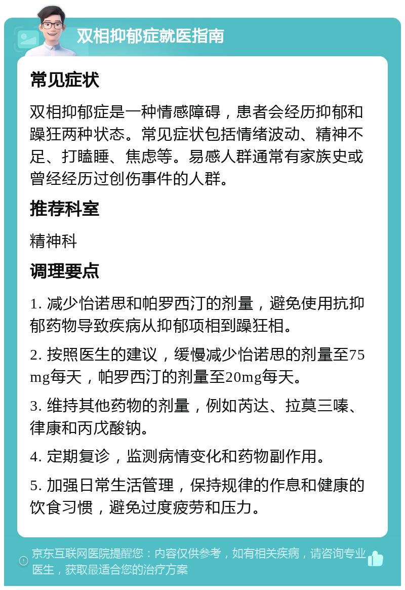 双相抑郁症就医指南 常见症状 双相抑郁症是一种情感障碍，患者会经历抑郁和躁狂两种状态。常见症状包括情绪波动、精神不足、打瞌睡、焦虑等。易感人群通常有家族史或曾经经历过创伤事件的人群。 推荐科室 精神科 调理要点 1. 减少怡诺思和帕罗西汀的剂量，避免使用抗抑郁药物导致疾病从抑郁项相到躁狂相。 2. 按照医生的建议，缓慢减少怡诺思的剂量至75mg每天，帕罗西汀的剂量至20mg每天。 3. 维持其他药物的剂量，例如芮达、拉莫三嗪、律康和丙戊酸钠。 4. 定期复诊，监测病情变化和药物副作用。 5. 加强日常生活管理，保持规律的作息和健康的饮食习惯，避免过度疲劳和压力。