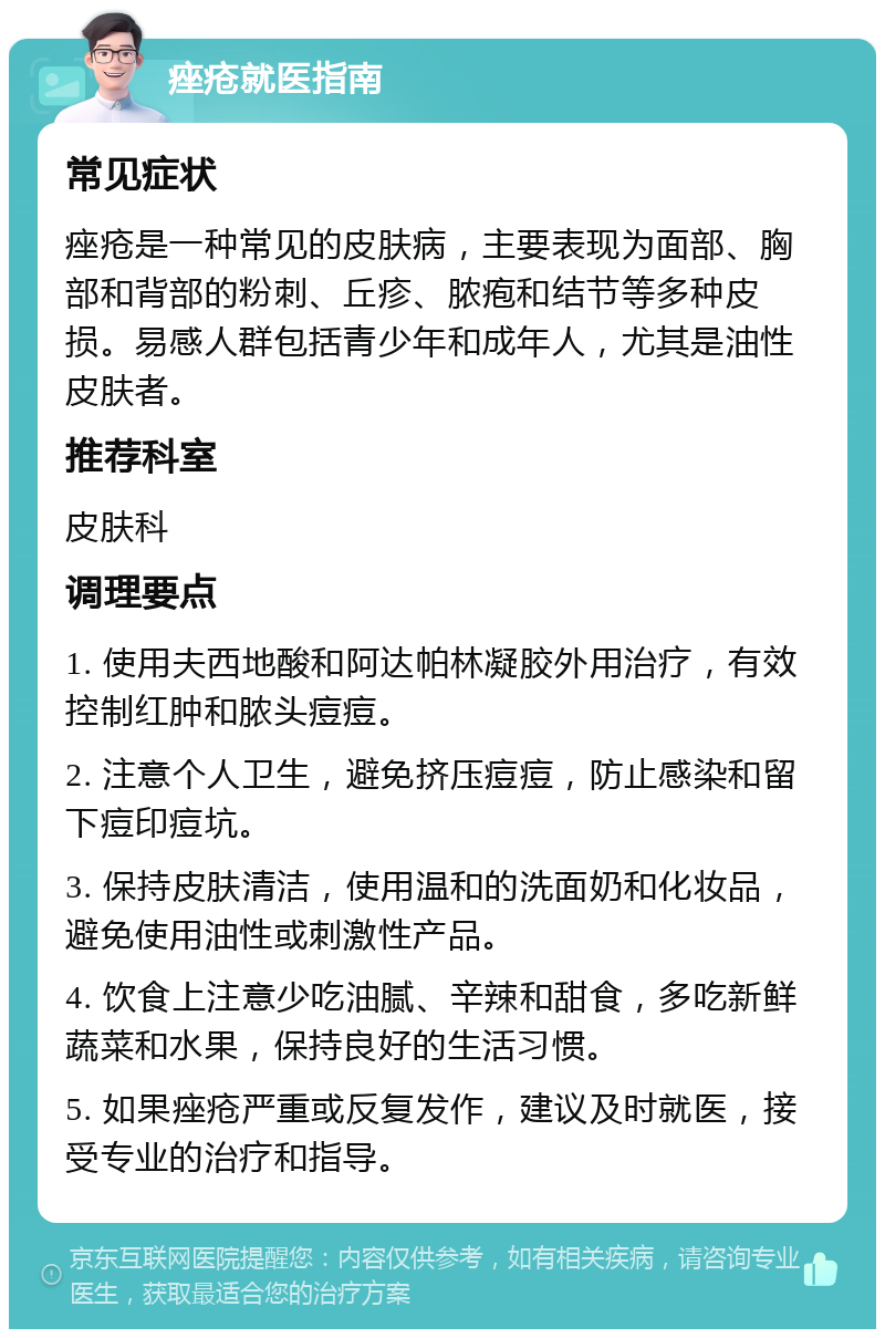 痤疮就医指南 常见症状 痤疮是一种常见的皮肤病，主要表现为面部、胸部和背部的粉刺、丘疹、脓疱和结节等多种皮损。易感人群包括青少年和成年人，尤其是油性皮肤者。 推荐科室 皮肤科 调理要点 1. 使用夫西地酸和阿达帕林凝胶外用治疗，有效控制红肿和脓头痘痘。 2. 注意个人卫生，避免挤压痘痘，防止感染和留下痘印痘坑。 3. 保持皮肤清洁，使用温和的洗面奶和化妆品，避免使用油性或刺激性产品。 4. 饮食上注意少吃油腻、辛辣和甜食，多吃新鲜蔬菜和水果，保持良好的生活习惯。 5. 如果痤疮严重或反复发作，建议及时就医，接受专业的治疗和指导。