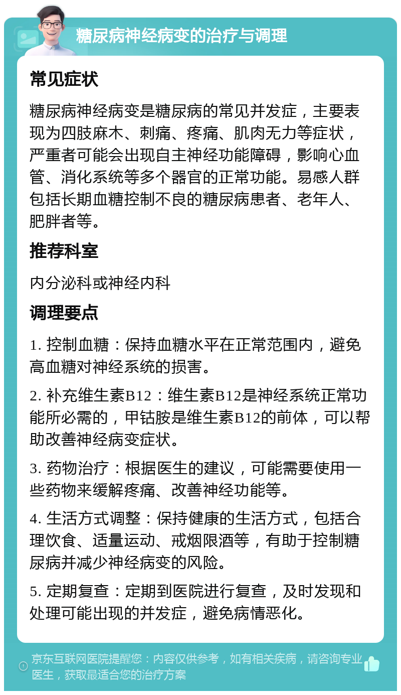 糖尿病神经病变的治疗与调理 常见症状 糖尿病神经病变是糖尿病的常见并发症，主要表现为四肢麻木、刺痛、疼痛、肌肉无力等症状，严重者可能会出现自主神经功能障碍，影响心血管、消化系统等多个器官的正常功能。易感人群包括长期血糖控制不良的糖尿病患者、老年人、肥胖者等。 推荐科室 内分泌科或神经内科 调理要点 1. 控制血糖：保持血糖水平在正常范围内，避免高血糖对神经系统的损害。 2. 补充维生素B12：维生素B12是神经系统正常功能所必需的，甲钴胺是维生素B12的前体，可以帮助改善神经病变症状。 3. 药物治疗：根据医生的建议，可能需要使用一些药物来缓解疼痛、改善神经功能等。 4. 生活方式调整：保持健康的生活方式，包括合理饮食、适量运动、戒烟限酒等，有助于控制糖尿病并减少神经病变的风险。 5. 定期复查：定期到医院进行复查，及时发现和处理可能出现的并发症，避免病情恶化。