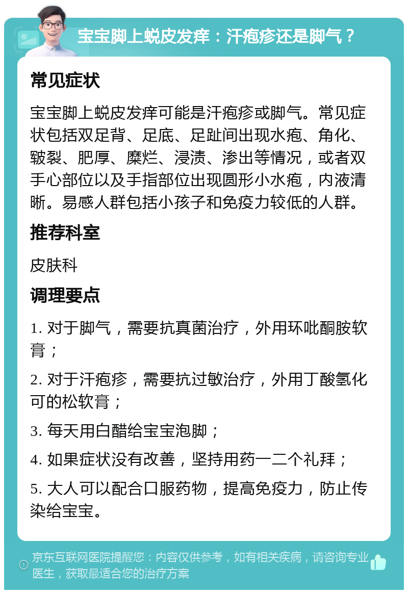 宝宝脚上蜕皮发痒：汗疱疹还是脚气？ 常见症状 宝宝脚上蜕皮发痒可能是汗疱疹或脚气。常见症状包括双足背、足底、足趾间出现水疱、角化、皲裂、肥厚、糜烂、浸渍、渗出等情况，或者双手心部位以及手指部位出现圆形小水疱，内液清晰。易感人群包括小孩子和免疫力较低的人群。 推荐科室 皮肤科 调理要点 1. 对于脚气，需要抗真菌治疗，外用环吡酮胺软膏； 2. 对于汗疱疹，需要抗过敏治疗，外用丁酸氢化可的松软膏； 3. 每天用白醋给宝宝泡脚； 4. 如果症状没有改善，坚持用药一二个礼拜； 5. 大人可以配合口服药物，提高免疫力，防止传染给宝宝。