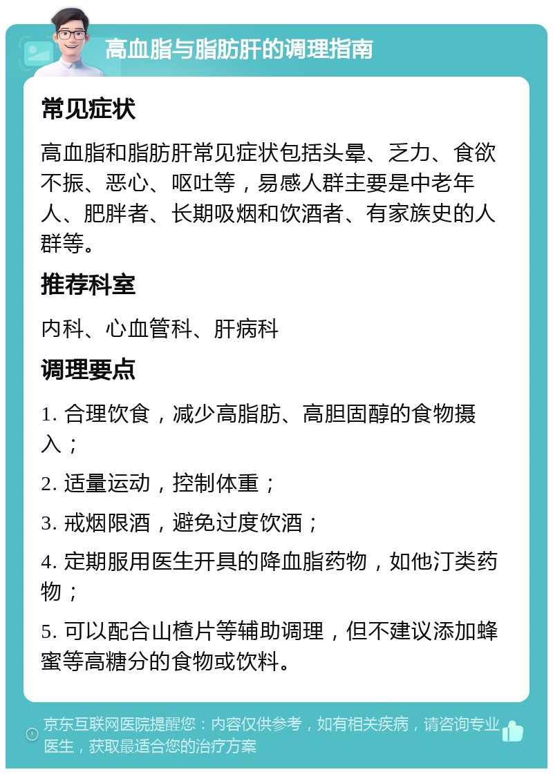 高血脂与脂肪肝的调理指南 常见症状 高血脂和脂肪肝常见症状包括头晕、乏力、食欲不振、恶心、呕吐等，易感人群主要是中老年人、肥胖者、长期吸烟和饮酒者、有家族史的人群等。 推荐科室 内科、心血管科、肝病科 调理要点 1. 合理饮食，减少高脂肪、高胆固醇的食物摄入； 2. 适量运动，控制体重； 3. 戒烟限酒，避免过度饮酒； 4. 定期服用医生开具的降血脂药物，如他汀类药物； 5. 可以配合山楂片等辅助调理，但不建议添加蜂蜜等高糖分的食物或饮料。