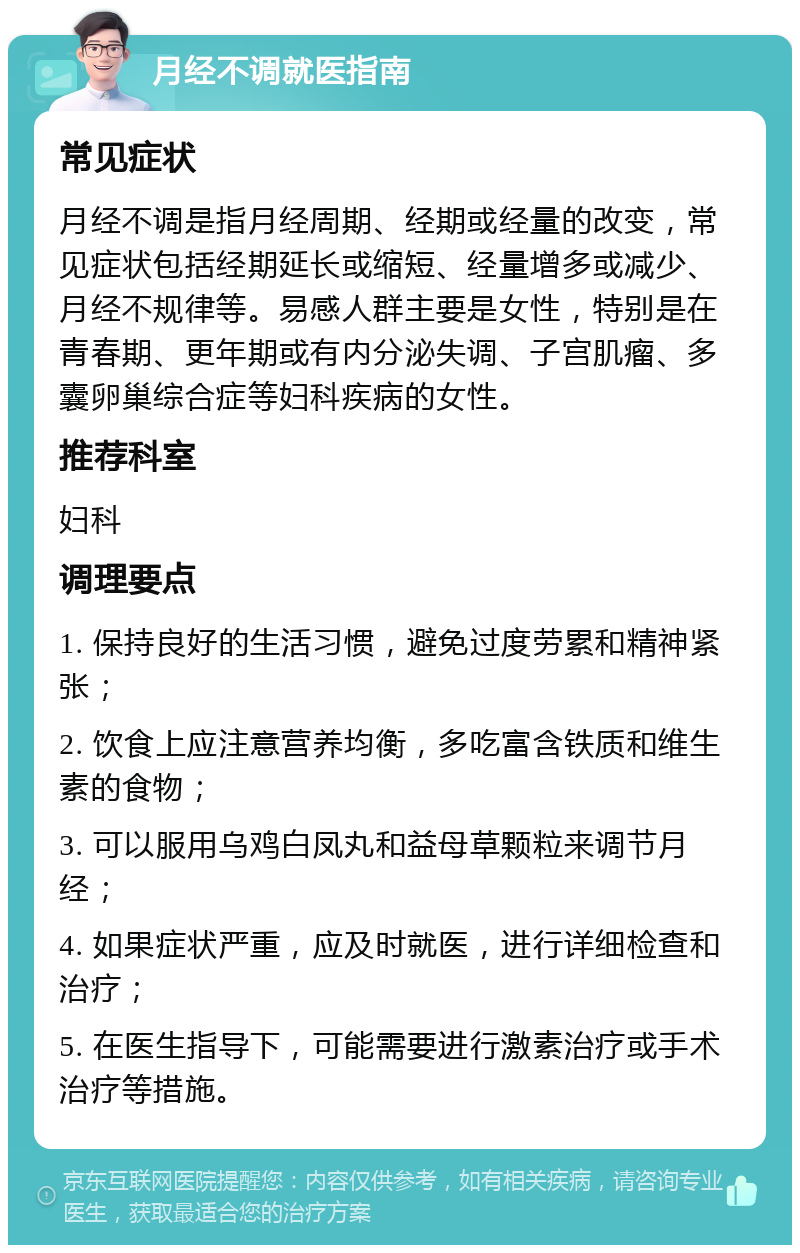 月经不调就医指南 常见症状 月经不调是指月经周期、经期或经量的改变，常见症状包括经期延长或缩短、经量增多或减少、月经不规律等。易感人群主要是女性，特别是在青春期、更年期或有内分泌失调、子宫肌瘤、多囊卵巢综合症等妇科疾病的女性。 推荐科室 妇科 调理要点 1. 保持良好的生活习惯，避免过度劳累和精神紧张； 2. 饮食上应注意营养均衡，多吃富含铁质和维生素的食物； 3. 可以服用乌鸡白凤丸和益母草颗粒来调节月经； 4. 如果症状严重，应及时就医，进行详细检查和治疗； 5. 在医生指导下，可能需要进行激素治疗或手术治疗等措施。