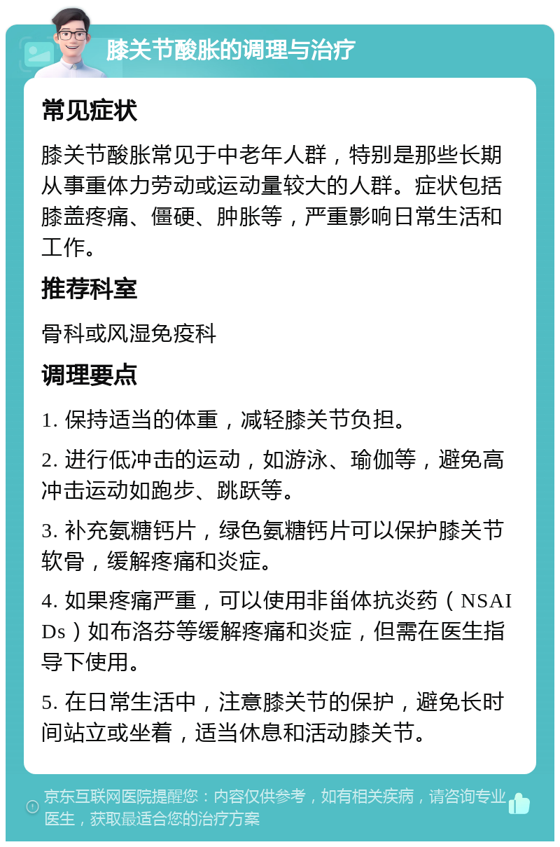 膝关节酸胀的调理与治疗 常见症状 膝关节酸胀常见于中老年人群，特别是那些长期从事重体力劳动或运动量较大的人群。症状包括膝盖疼痛、僵硬、肿胀等，严重影响日常生活和工作。 推荐科室 骨科或风湿免疫科 调理要点 1. 保持适当的体重，减轻膝关节负担。 2. 进行低冲击的运动，如游泳、瑜伽等，避免高冲击运动如跑步、跳跃等。 3. 补充氨糖钙片，绿色氨糖钙片可以保护膝关节软骨，缓解疼痛和炎症。 4. 如果疼痛严重，可以使用非甾体抗炎药（NSAIDs）如布洛芬等缓解疼痛和炎症，但需在医生指导下使用。 5. 在日常生活中，注意膝关节的保护，避免长时间站立或坐着，适当休息和活动膝关节。