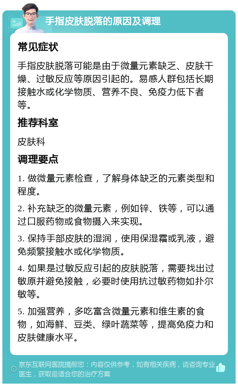 手指皮肤脱落的原因及调理 常见症状 手指皮肤脱落可能是由于微量元素缺乏、皮肤干燥、过敏反应等原因引起的。易感人群包括长期接触水或化学物质、营养不良、免疫力低下者等。 推荐科室 皮肤科 调理要点 1. 做微量元素检查，了解身体缺乏的元素类型和程度。 2. 补充缺乏的微量元素，例如锌、铁等，可以通过口服药物或食物摄入来实现。 3. 保持手部皮肤的湿润，使用保湿霜或乳液，避免频繁接触水或化学物质。 4. 如果是过敏反应引起的皮肤脱落，需要找出过敏原并避免接触，必要时使用抗过敏药物如扑尔敏等。 5. 加强营养，多吃富含微量元素和维生素的食物，如海鲜、豆类、绿叶蔬菜等，提高免疫力和皮肤健康水平。