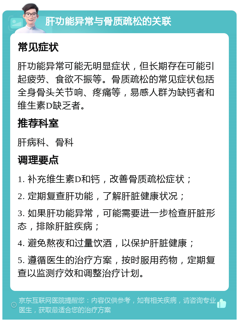 肝功能异常与骨质疏松的关联 常见症状 肝功能异常可能无明显症状，但长期存在可能引起疲劳、食欲不振等。骨质疏松的常见症状包括全身骨头关节响、疼痛等，易感人群为缺钙者和维生素D缺乏者。 推荐科室 肝病科、骨科 调理要点 1. 补充维生素D和钙，改善骨质疏松症状； 2. 定期复查肝功能，了解肝脏健康状况； 3. 如果肝功能异常，可能需要进一步检查肝脏形态，排除肝脏疾病； 4. 避免熬夜和过量饮酒，以保护肝脏健康； 5. 遵循医生的治疗方案，按时服用药物，定期复查以监测疗效和调整治疗计划。