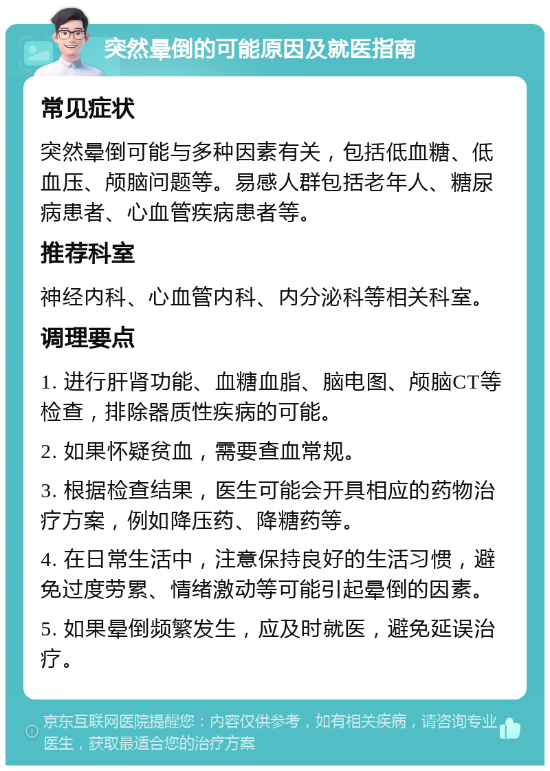 突然晕倒的可能原因及就医指南 常见症状 突然晕倒可能与多种因素有关，包括低血糖、低血压、颅脑问题等。易感人群包括老年人、糖尿病患者、心血管疾病患者等。 推荐科室 神经内科、心血管内科、内分泌科等相关科室。 调理要点 1. 进行肝肾功能、血糖血脂、脑电图、颅脑CT等检查，排除器质性疾病的可能。 2. 如果怀疑贫血，需要查血常规。 3. 根据检查结果，医生可能会开具相应的药物治疗方案，例如降压药、降糖药等。 4. 在日常生活中，注意保持良好的生活习惯，避免过度劳累、情绪激动等可能引起晕倒的因素。 5. 如果晕倒频繁发生，应及时就医，避免延误治疗。