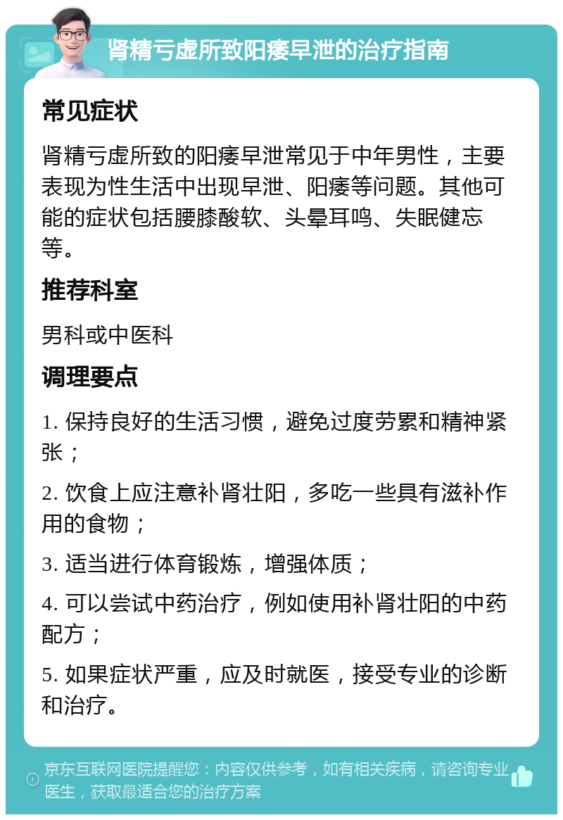 肾精亏虚所致阳痿早泄的治疗指南 常见症状 肾精亏虚所致的阳痿早泄常见于中年男性，主要表现为性生活中出现早泄、阳痿等问题。其他可能的症状包括腰膝酸软、头晕耳鸣、失眠健忘等。 推荐科室 男科或中医科 调理要点 1. 保持良好的生活习惯，避免过度劳累和精神紧张； 2. 饮食上应注意补肾壮阳，多吃一些具有滋补作用的食物； 3. 适当进行体育锻炼，增强体质； 4. 可以尝试中药治疗，例如使用补肾壮阳的中药配方； 5. 如果症状严重，应及时就医，接受专业的诊断和治疗。