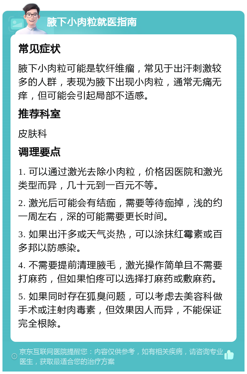 腋下小肉粒就医指南 常见症状 腋下小肉粒可能是软纤维瘤，常见于出汗刺激较多的人群，表现为腋下出现小肉粒，通常无痛无痒，但可能会引起局部不适感。 推荐科室 皮肤科 调理要点 1. 可以通过激光去除小肉粒，价格因医院和激光类型而异，几十元到一百元不等。 2. 激光后可能会有结痂，需要等待痂掉，浅的约一周左右，深的可能需要更长时间。 3. 如果出汗多或天气炎热，可以涂抹红霉素或百多邦以防感染。 4. 不需要提前清理腋毛，激光操作简单且不需要打麻药，但如果怕疼可以选择打麻药或敷麻药。 5. 如果同时存在狐臭问题，可以考虑去美容科做手术或注射肉毒素，但效果因人而异，不能保证完全根除。