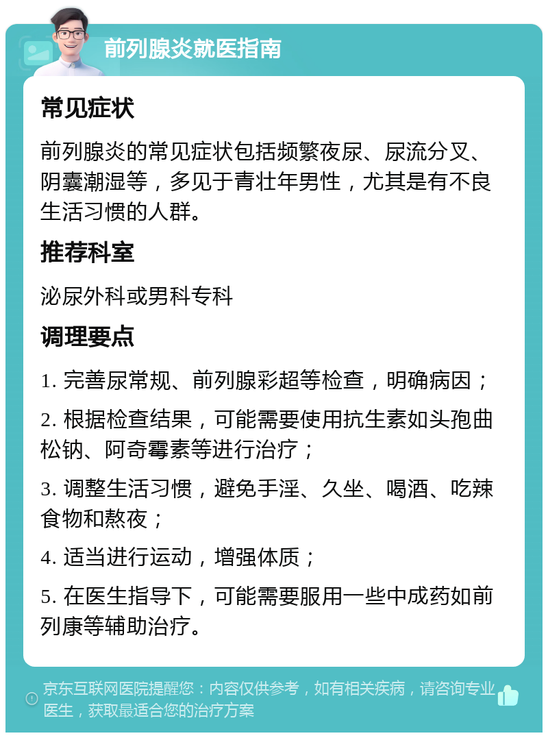 前列腺炎就医指南 常见症状 前列腺炎的常见症状包括频繁夜尿、尿流分叉、阴囊潮湿等，多见于青壮年男性，尤其是有不良生活习惯的人群。 推荐科室 泌尿外科或男科专科 调理要点 1. 完善尿常规、前列腺彩超等检查，明确病因； 2. 根据检查结果，可能需要使用抗生素如头孢曲松钠、阿奇霉素等进行治疗； 3. 调整生活习惯，避免手淫、久坐、喝酒、吃辣食物和熬夜； 4. 适当进行运动，增强体质； 5. 在医生指导下，可能需要服用一些中成药如前列康等辅助治疗。