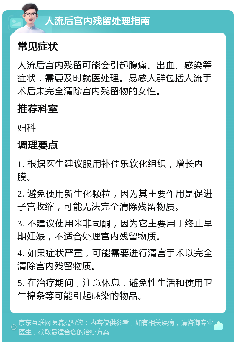 人流后宫内残留处理指南 常见症状 人流后宫内残留可能会引起腹痛、出血、感染等症状，需要及时就医处理。易感人群包括人流手术后未完全清除宫内残留物的女性。 推荐科室 妇科 调理要点 1. 根据医生建议服用补佳乐软化组织，增长内膜。 2. 避免使用新生化颗粒，因为其主要作用是促进子宫收缩，可能无法完全清除残留物质。 3. 不建议使用米非司酮，因为它主要用于终止早期妊娠，不适合处理宫内残留物质。 4. 如果症状严重，可能需要进行清宫手术以完全清除宫内残留物质。 5. 在治疗期间，注意休息，避免性生活和使用卫生棉条等可能引起感染的物品。