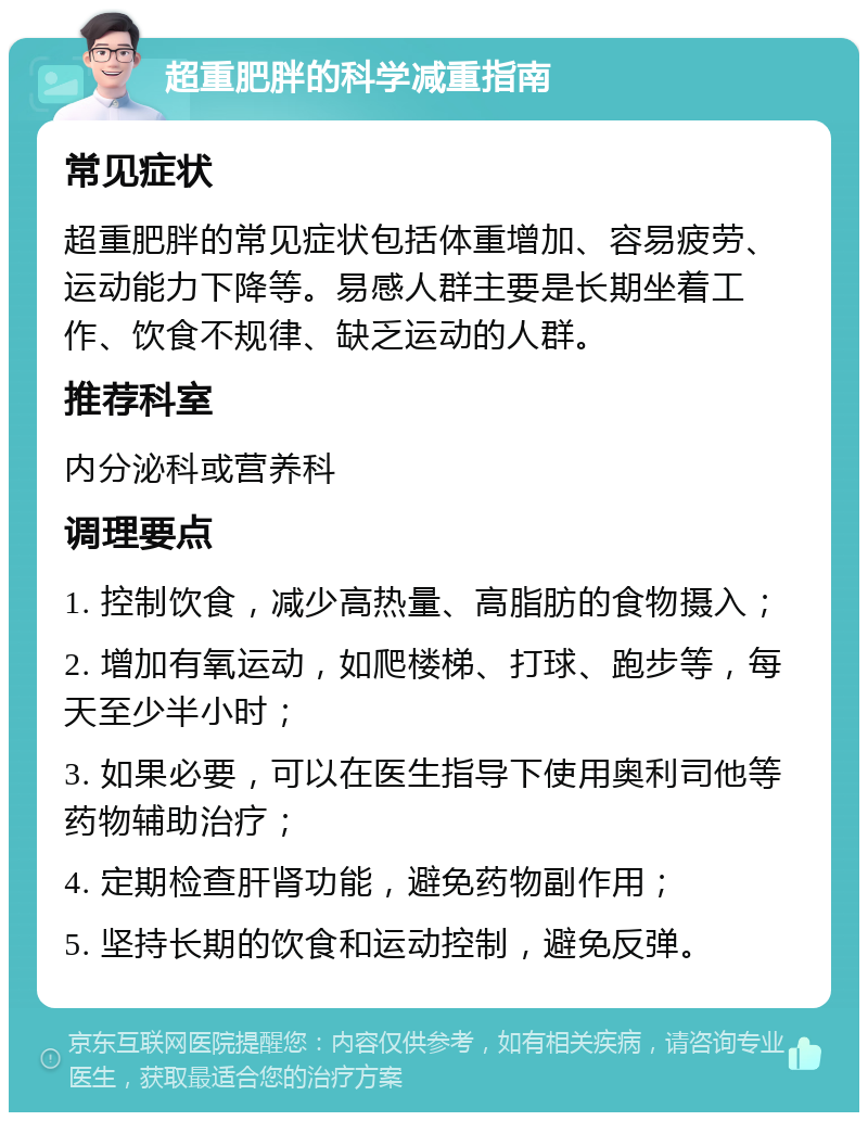 超重肥胖的科学减重指南 常见症状 超重肥胖的常见症状包括体重增加、容易疲劳、运动能力下降等。易感人群主要是长期坐着工作、饮食不规律、缺乏运动的人群。 推荐科室 内分泌科或营养科 调理要点 1. 控制饮食，减少高热量、高脂肪的食物摄入； 2. 增加有氧运动，如爬楼梯、打球、跑步等，每天至少半小时； 3. 如果必要，可以在医生指导下使用奥利司他等药物辅助治疗； 4. 定期检查肝肾功能，避免药物副作用； 5. 坚持长期的饮食和运动控制，避免反弹。