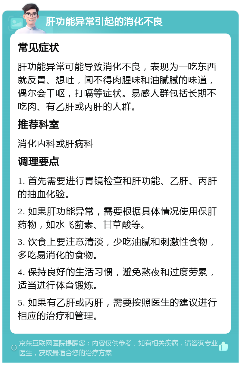 肝功能异常引起的消化不良 常见症状 肝功能异常可能导致消化不良，表现为一吃东西就反胃、想吐，闻不得肉腥味和油腻腻的味道，偶尔会干呕，打嗝等症状。易感人群包括长期不吃肉、有乙肝或丙肝的人群。 推荐科室 消化内科或肝病科 调理要点 1. 首先需要进行胃镜检查和肝功能、乙肝、丙肝的抽血化验。 2. 如果肝功能异常，需要根据具体情况使用保肝药物，如水飞蓟素、甘草酸等。 3. 饮食上要注意清淡，少吃油腻和刺激性食物，多吃易消化的食物。 4. 保持良好的生活习惯，避免熬夜和过度劳累，适当进行体育锻炼。 5. 如果有乙肝或丙肝，需要按照医生的建议进行相应的治疗和管理。