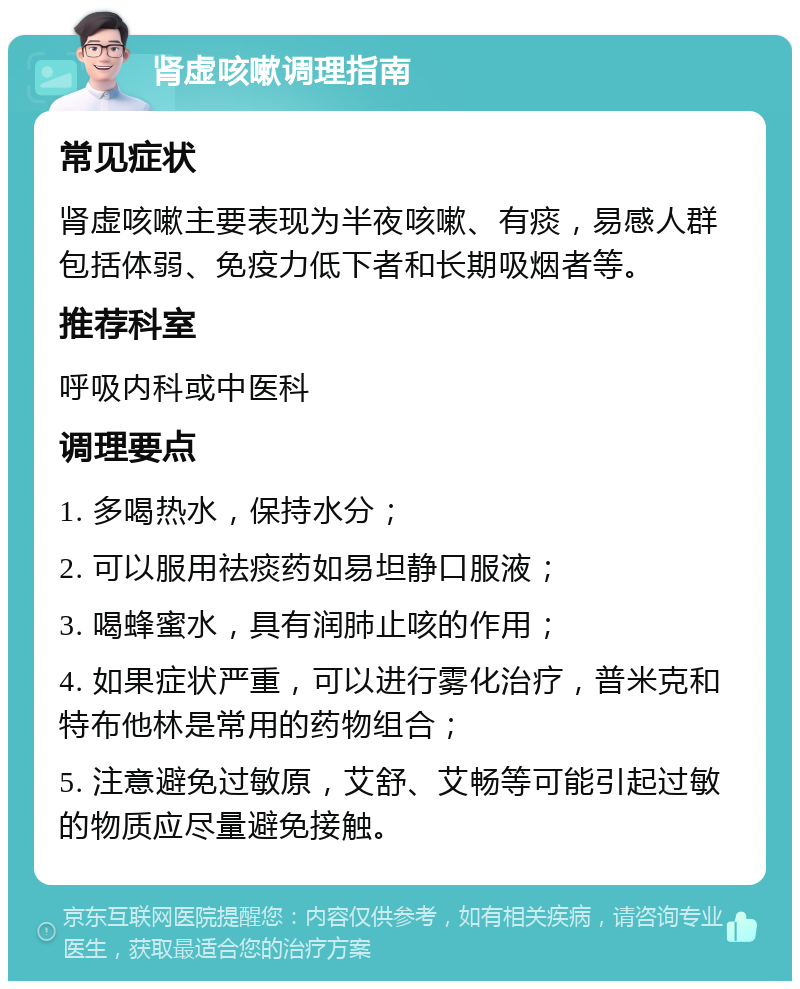 肾虚咳嗽调理指南 常见症状 肾虚咳嗽主要表现为半夜咳嗽、有痰，易感人群包括体弱、免疫力低下者和长期吸烟者等。 推荐科室 呼吸内科或中医科 调理要点 1. 多喝热水，保持水分； 2. 可以服用祛痰药如易坦静口服液； 3. 喝蜂蜜水，具有润肺止咳的作用； 4. 如果症状严重，可以进行雾化治疗，普米克和特布他林是常用的药物组合； 5. 注意避免过敏原，艾舒、艾畅等可能引起过敏的物质应尽量避免接触。