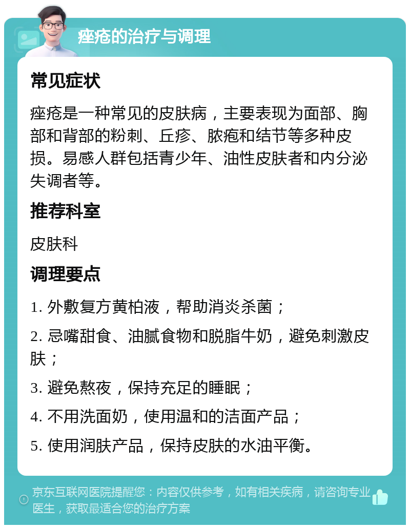 痤疮的治疗与调理 常见症状 痤疮是一种常见的皮肤病，主要表现为面部、胸部和背部的粉刺、丘疹、脓疱和结节等多种皮损。易感人群包括青少年、油性皮肤者和内分泌失调者等。 推荐科室 皮肤科 调理要点 1. 外敷复方黄柏液，帮助消炎杀菌； 2. 忌嘴甜食、油腻食物和脱脂牛奶，避免刺激皮肤； 3. 避免熬夜，保持充足的睡眠； 4. 不用洗面奶，使用温和的洁面产品； 5. 使用润肤产品，保持皮肤的水油平衡。