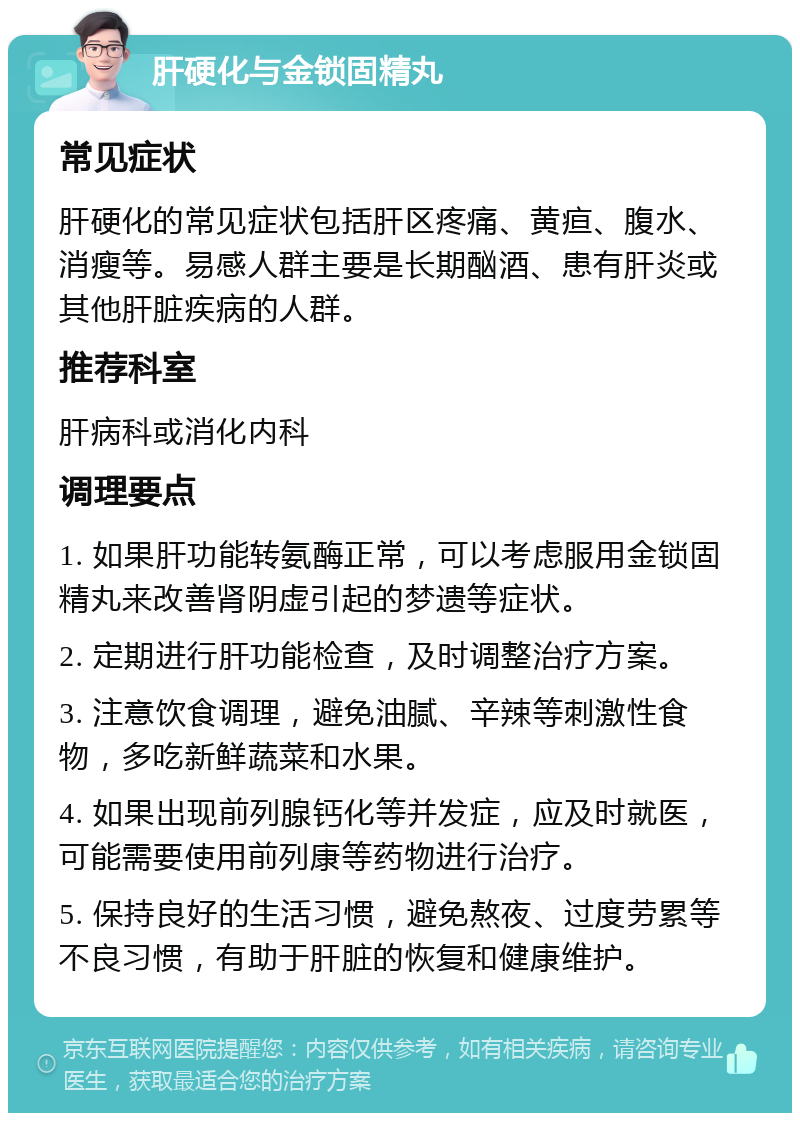 肝硬化与金锁固精丸 常见症状 肝硬化的常见症状包括肝区疼痛、黄疸、腹水、消瘦等。易感人群主要是长期酗酒、患有肝炎或其他肝脏疾病的人群。 推荐科室 肝病科或消化内科 调理要点 1. 如果肝功能转氨酶正常，可以考虑服用金锁固精丸来改善肾阴虚引起的梦遗等症状。 2. 定期进行肝功能检查，及时调整治疗方案。 3. 注意饮食调理，避免油腻、辛辣等刺激性食物，多吃新鲜蔬菜和水果。 4. 如果出现前列腺钙化等并发症，应及时就医，可能需要使用前列康等药物进行治疗。 5. 保持良好的生活习惯，避免熬夜、过度劳累等不良习惯，有助于肝脏的恢复和健康维护。