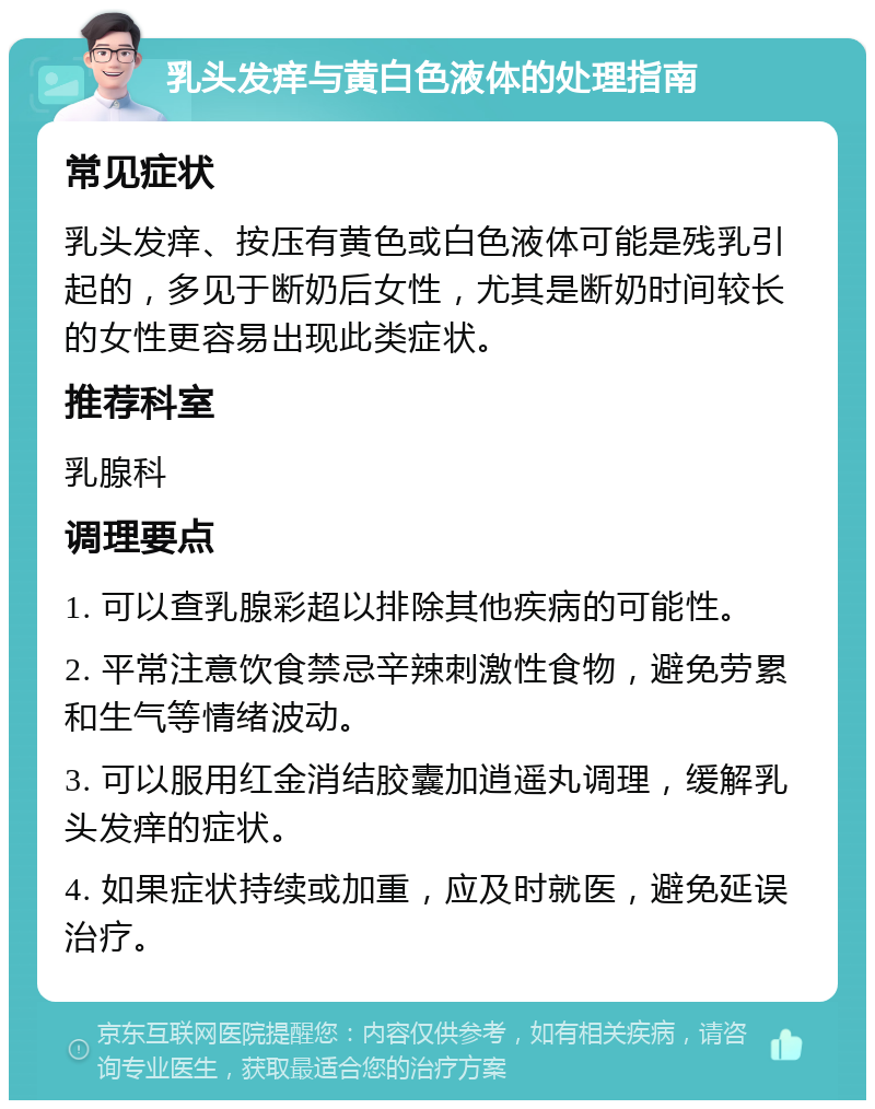 乳头发痒与黄白色液体的处理指南 常见症状 乳头发痒、按压有黄色或白色液体可能是残乳引起的，多见于断奶后女性，尤其是断奶时间较长的女性更容易出现此类症状。 推荐科室 乳腺科 调理要点 1. 可以查乳腺彩超以排除其他疾病的可能性。 2. 平常注意饮食禁忌辛辣刺激性食物，避免劳累和生气等情绪波动。 3. 可以服用红金消结胶囊加逍遥丸调理，缓解乳头发痒的症状。 4. 如果症状持续或加重，应及时就医，避免延误治疗。