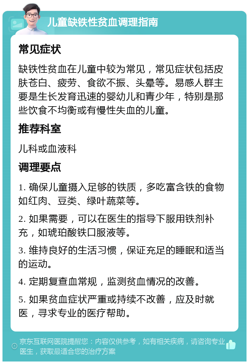 儿童缺铁性贫血调理指南 常见症状 缺铁性贫血在儿童中较为常见，常见症状包括皮肤苍白、疲劳、食欲不振、头晕等。易感人群主要是生长发育迅速的婴幼儿和青少年，特别是那些饮食不均衡或有慢性失血的儿童。 推荐科室 儿科或血液科 调理要点 1. 确保儿童摄入足够的铁质，多吃富含铁的食物如红肉、豆类、绿叶蔬菜等。 2. 如果需要，可以在医生的指导下服用铁剂补充，如琥珀酸铁口服液等。 3. 维持良好的生活习惯，保证充足的睡眠和适当的运动。 4. 定期复查血常规，监测贫血情况的改善。 5. 如果贫血症状严重或持续不改善，应及时就医，寻求专业的医疗帮助。