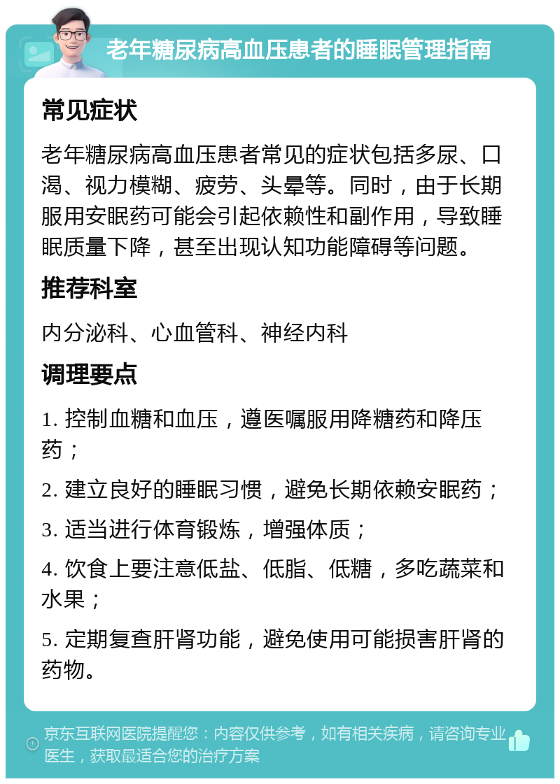 老年糖尿病高血压患者的睡眠管理指南 常见症状 老年糖尿病高血压患者常见的症状包括多尿、口渴、视力模糊、疲劳、头晕等。同时，由于长期服用安眠药可能会引起依赖性和副作用，导致睡眠质量下降，甚至出现认知功能障碍等问题。 推荐科室 内分泌科、心血管科、神经内科 调理要点 1. 控制血糖和血压，遵医嘱服用降糖药和降压药； 2. 建立良好的睡眠习惯，避免长期依赖安眠药； 3. 适当进行体育锻炼，增强体质； 4. 饮食上要注意低盐、低脂、低糖，多吃蔬菜和水果； 5. 定期复查肝肾功能，避免使用可能损害肝肾的药物。