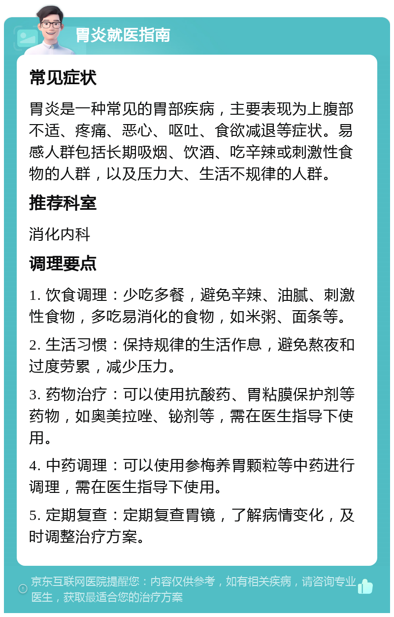 胃炎就医指南 常见症状 胃炎是一种常见的胃部疾病，主要表现为上腹部不适、疼痛、恶心、呕吐、食欲减退等症状。易感人群包括长期吸烟、饮酒、吃辛辣或刺激性食物的人群，以及压力大、生活不规律的人群。 推荐科室 消化内科 调理要点 1. 饮食调理：少吃多餐，避免辛辣、油腻、刺激性食物，多吃易消化的食物，如米粥、面条等。 2. 生活习惯：保持规律的生活作息，避免熬夜和过度劳累，减少压力。 3. 药物治疗：可以使用抗酸药、胃粘膜保护剂等药物，如奥美拉唑、铋剂等，需在医生指导下使用。 4. 中药调理：可以使用参梅养胃颗粒等中药进行调理，需在医生指导下使用。 5. 定期复查：定期复查胃镜，了解病情变化，及时调整治疗方案。