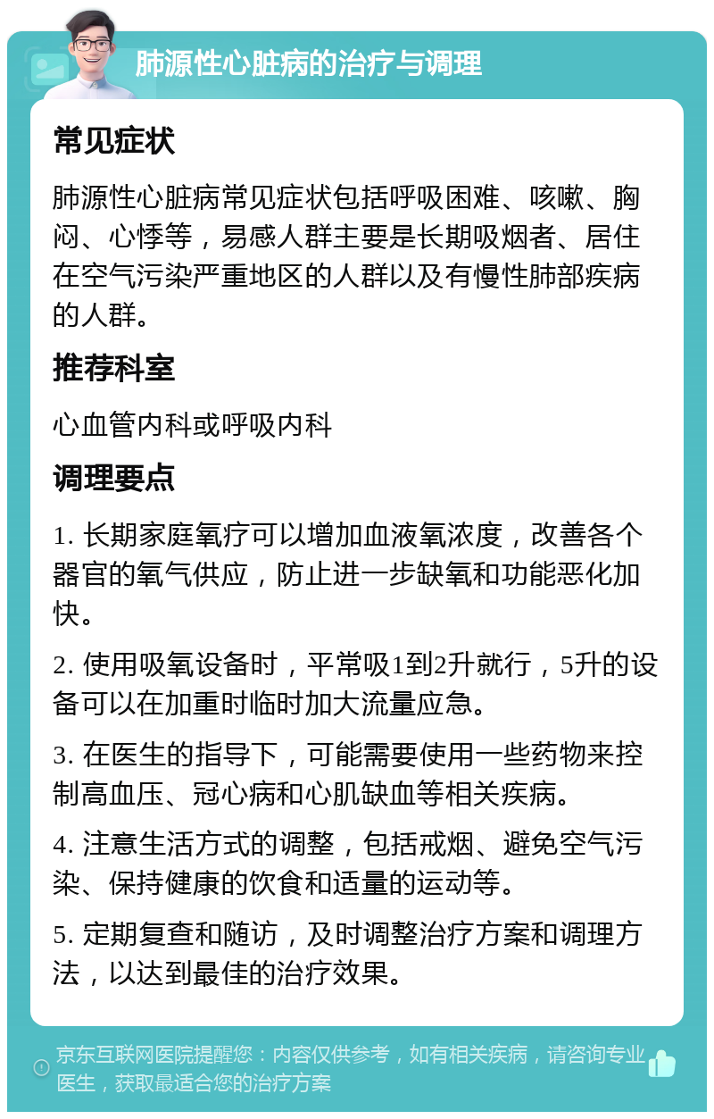 肺源性心脏病的治疗与调理 常见症状 肺源性心脏病常见症状包括呼吸困难、咳嗽、胸闷、心悸等，易感人群主要是长期吸烟者、居住在空气污染严重地区的人群以及有慢性肺部疾病的人群。 推荐科室 心血管内科或呼吸内科 调理要点 1. 长期家庭氧疗可以增加血液氧浓度，改善各个器官的氧气供应，防止进一步缺氧和功能恶化加快。 2. 使用吸氧设备时，平常吸1到2升就行，5升的设备可以在加重时临时加大流量应急。 3. 在医生的指导下，可能需要使用一些药物来控制高血压、冠心病和心肌缺血等相关疾病。 4. 注意生活方式的调整，包括戒烟、避免空气污染、保持健康的饮食和适量的运动等。 5. 定期复查和随访，及时调整治疗方案和调理方法，以达到最佳的治疗效果。