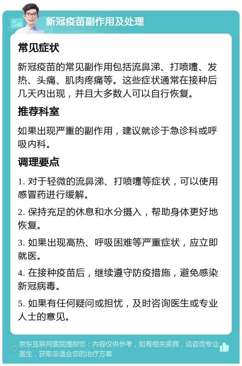 新冠疫苗副作用及处理 常见症状 新冠疫苗的常见副作用包括流鼻涕、打喷嚏、发热、头痛、肌肉疼痛等。这些症状通常在接种后几天内出现，并且大多数人可以自行恢复。 推荐科室 如果出现严重的副作用，建议就诊于急诊科或呼吸内科。 调理要点 1. 对于轻微的流鼻涕、打喷嚏等症状，可以使用感冒药进行缓解。 2. 保持充足的休息和水分摄入，帮助身体更好地恢复。 3. 如果出现高热、呼吸困难等严重症状，应立即就医。 4. 在接种疫苗后，继续遵守防疫措施，避免感染新冠病毒。 5. 如果有任何疑问或担忧，及时咨询医生或专业人士的意见。