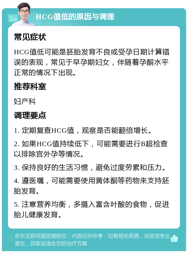 HCG值低的原因与调理 常见症状 HCG值低可能是胚胎发育不良或受孕日期计算错误的表现，常见于早孕期妇女，伴随着孕酮水平正常的情况下出现。 推荐科室 妇产科 调理要点 1. 定期复查HCG值，观察是否能翻倍增长。 2. 如果HCG值持续低下，可能需要进行B超检查以排除宫外孕等情况。 3. 保持良好的生活习惯，避免过度劳累和压力。 4. 遵医嘱，可能需要使用黄体酮等药物来支持胚胎发育。 5. 注意营养均衡，多摄入富含叶酸的食物，促进胎儿健康发育。