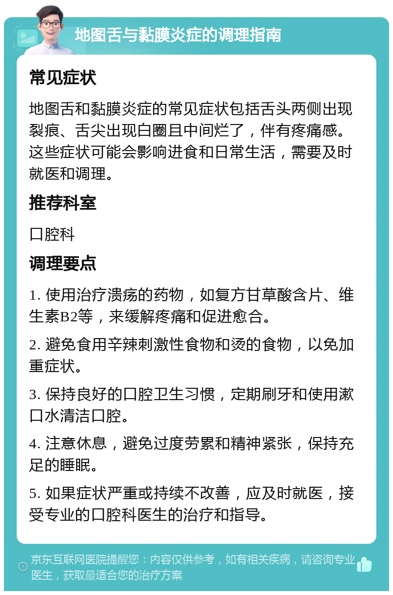 地图舌与黏膜炎症的调理指南 常见症状 地图舌和黏膜炎症的常见症状包括舌头两侧出现裂痕、舌尖出现白圈且中间烂了，伴有疼痛感。这些症状可能会影响进食和日常生活，需要及时就医和调理。 推荐科室 口腔科 调理要点 1. 使用治疗溃疡的药物，如复方甘草酸含片、维生素B2等，来缓解疼痛和促进愈合。 2. 避免食用辛辣刺激性食物和烫的食物，以免加重症状。 3. 保持良好的口腔卫生习惯，定期刷牙和使用漱口水清洁口腔。 4. 注意休息，避免过度劳累和精神紧张，保持充足的睡眠。 5. 如果症状严重或持续不改善，应及时就医，接受专业的口腔科医生的治疗和指导。