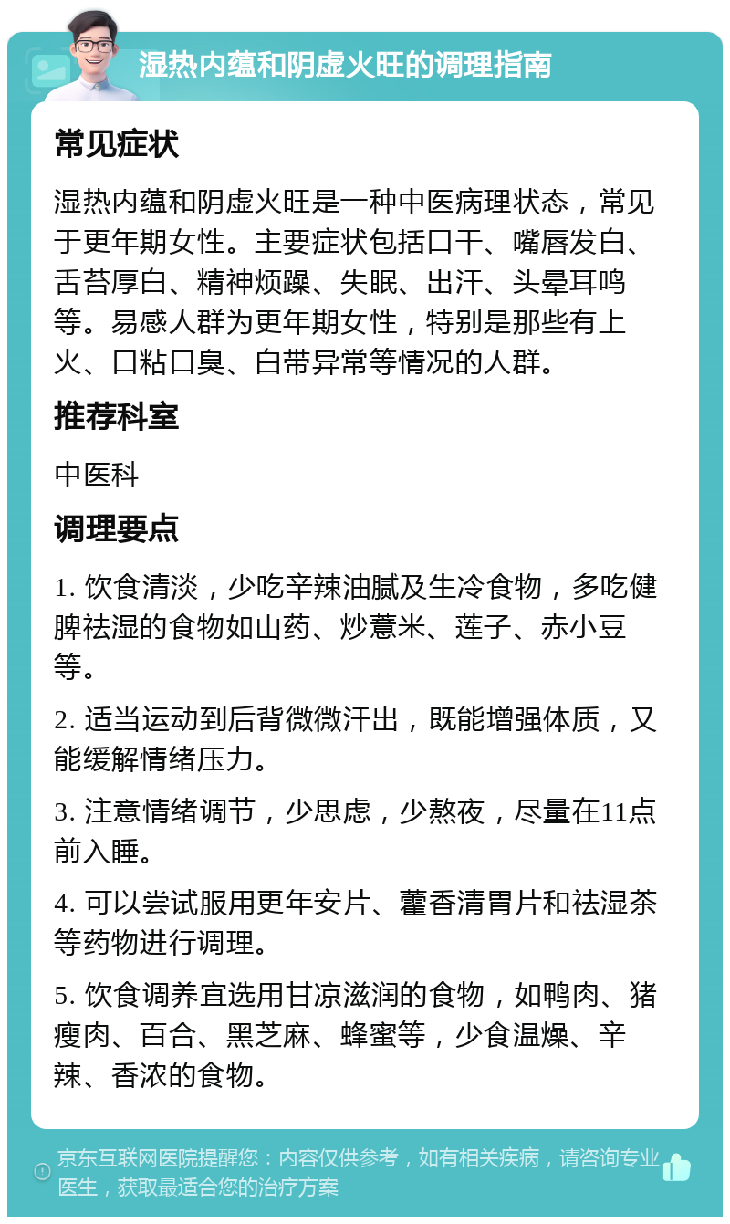 湿热内蕴和阴虚火旺的调理指南 常见症状 湿热内蕴和阴虚火旺是一种中医病理状态，常见于更年期女性。主要症状包括口干、嘴唇发白、舌苔厚白、精神烦躁、失眠、出汗、头晕耳鸣等。易感人群为更年期女性，特别是那些有上火、口粘口臭、白带异常等情况的人群。 推荐科室 中医科 调理要点 1. 饮食清淡，少吃辛辣油腻及生冷食物，多吃健脾祛湿的食物如山药、炒薏米、莲子、赤小豆等。 2. 适当运动到后背微微汗出，既能增强体质，又能缓解情绪压力。 3. 注意情绪调节，少思虑，少熬夜，尽量在11点前入睡。 4. 可以尝试服用更年安片、藿香清胃片和祛湿茶等药物进行调理。 5. 饮食调养宜选用甘凉滋润的食物，如鸭肉、猪瘦肉、百合、黑芝麻、蜂蜜等，少食温燥、辛辣、香浓的食物。