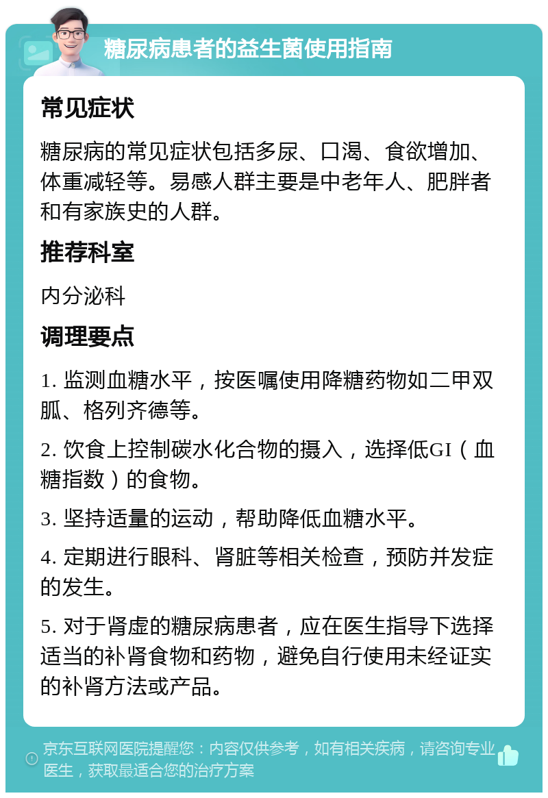 糖尿病患者的益生菌使用指南 常见症状 糖尿病的常见症状包括多尿、口渴、食欲增加、体重减轻等。易感人群主要是中老年人、肥胖者和有家族史的人群。 推荐科室 内分泌科 调理要点 1. 监测血糖水平，按医嘱使用降糖药物如二甲双胍、格列齐德等。 2. 饮食上控制碳水化合物的摄入，选择低GI（血糖指数）的食物。 3. 坚持适量的运动，帮助降低血糖水平。 4. 定期进行眼科、肾脏等相关检查，预防并发症的发生。 5. 对于肾虚的糖尿病患者，应在医生指导下选择适当的补肾食物和药物，避免自行使用未经证实的补肾方法或产品。