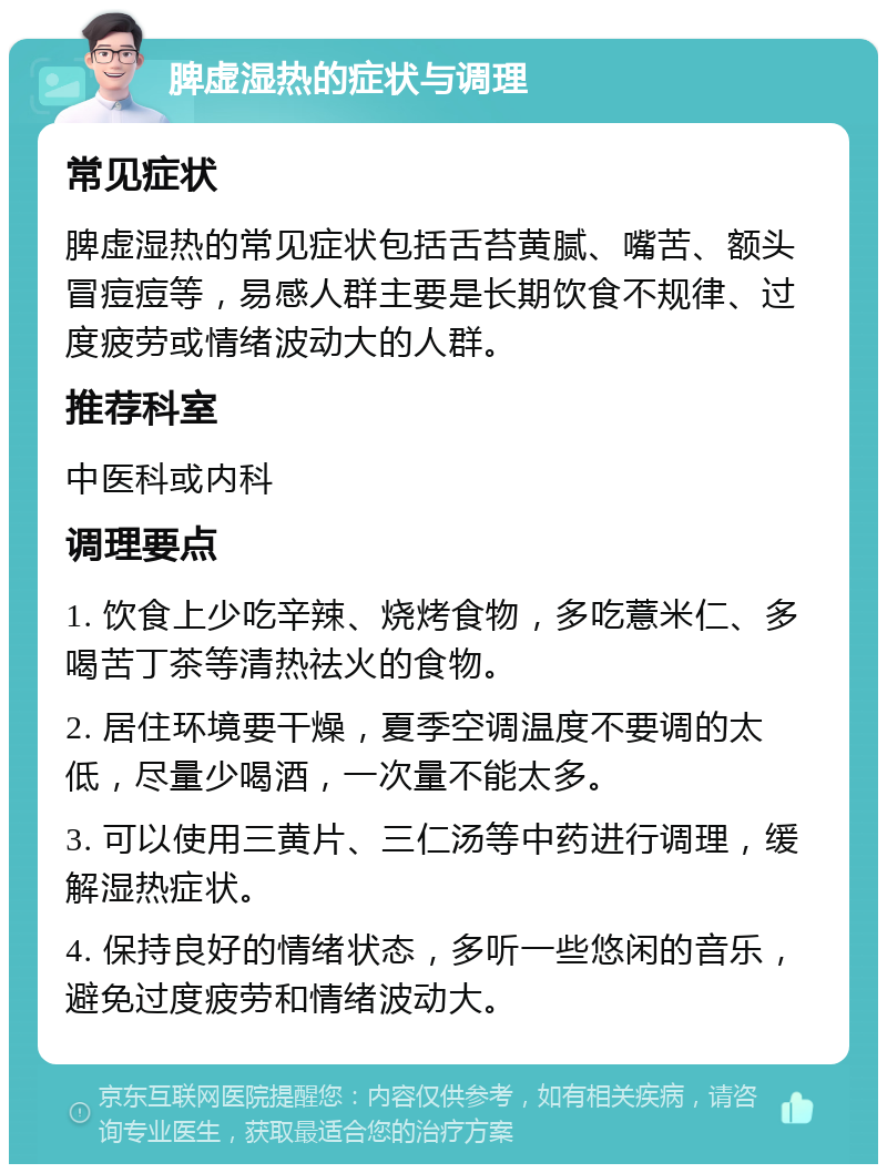 脾虚湿热的症状与调理 常见症状 脾虚湿热的常见症状包括舌苔黄腻、嘴苦、额头冒痘痘等，易感人群主要是长期饮食不规律、过度疲劳或情绪波动大的人群。 推荐科室 中医科或内科 调理要点 1. 饮食上少吃辛辣、烧烤食物，多吃薏米仁、多喝苦丁茶等清热祛火的食物。 2. 居住环境要干燥，夏季空调温度不要调的太低，尽量少喝酒，一次量不能太多。 3. 可以使用三黄片、三仁汤等中药进行调理，缓解湿热症状。 4. 保持良好的情绪状态，多听一些悠闲的音乐，避免过度疲劳和情绪波动大。