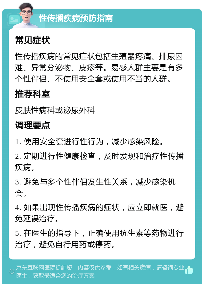 性传播疾病预防指南 常见症状 性传播疾病的常见症状包括生殖器疼痛、排尿困难、异常分泌物、皮疹等。易感人群主要是有多个性伴侣、不使用安全套或使用不当的人群。 推荐科室 皮肤性病科或泌尿外科 调理要点 1. 使用安全套进行性行为，减少感染风险。 2. 定期进行性健康检查，及时发现和治疗性传播疾病。 3. 避免与多个性伴侣发生性关系，减少感染机会。 4. 如果出现性传播疾病的症状，应立即就医，避免延误治疗。 5. 在医生的指导下，正确使用抗生素等药物进行治疗，避免自行用药或停药。