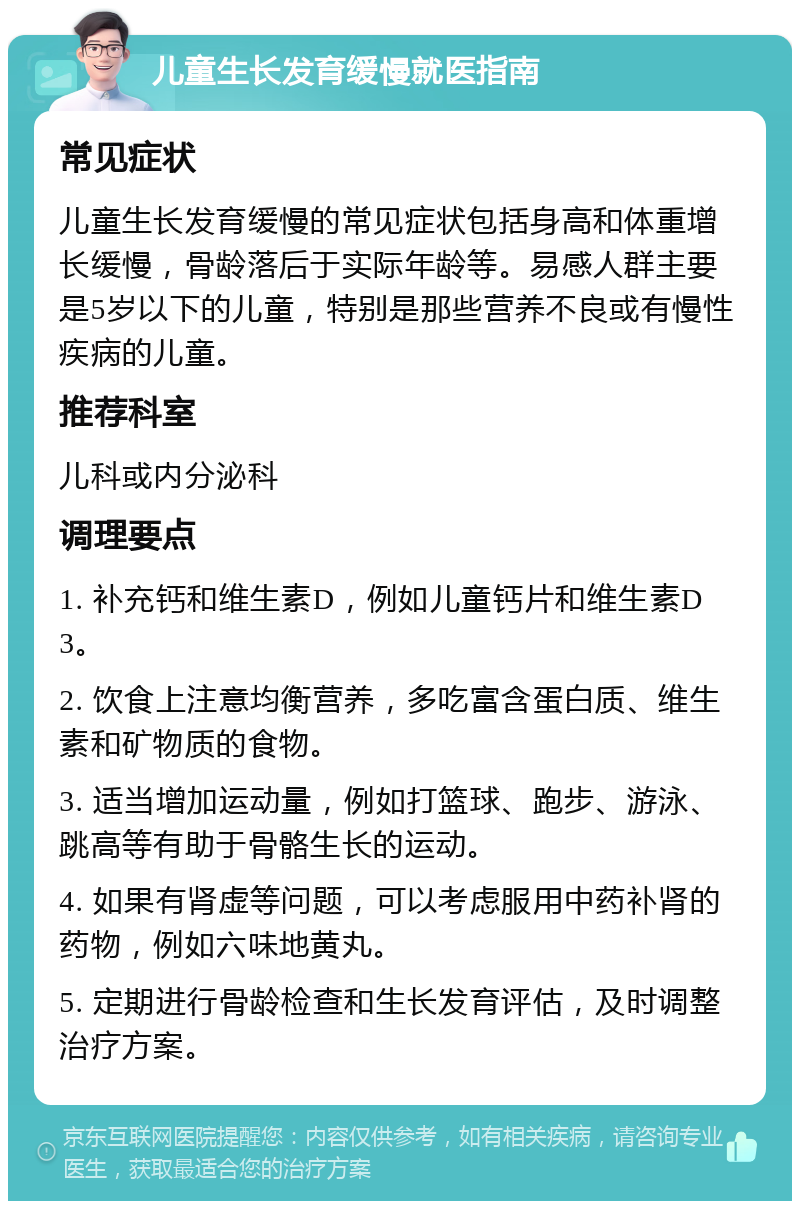 儿童生长发育缓慢就医指南 常见症状 儿童生长发育缓慢的常见症状包括身高和体重增长缓慢，骨龄落后于实际年龄等。易感人群主要是5岁以下的儿童，特别是那些营养不良或有慢性疾病的儿童。 推荐科室 儿科或内分泌科 调理要点 1. 补充钙和维生素D，例如儿童钙片和维生素D3。 2. 饮食上注意均衡营养，多吃富含蛋白质、维生素和矿物质的食物。 3. 适当增加运动量，例如打篮球、跑步、游泳、跳高等有助于骨骼生长的运动。 4. 如果有肾虚等问题，可以考虑服用中药补肾的药物，例如六味地黄丸。 5. 定期进行骨龄检查和生长发育评估，及时调整治疗方案。