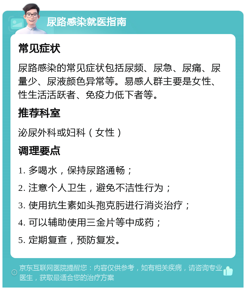 尿路感染就医指南 常见症状 尿路感染的常见症状包括尿频、尿急、尿痛、尿量少、尿液颜色异常等。易感人群主要是女性、性生活活跃者、免疫力低下者等。 推荐科室 泌尿外科或妇科（女性） 调理要点 1. 多喝水，保持尿路通畅； 2. 注意个人卫生，避免不洁性行为； 3. 使用抗生素如头孢克肟进行消炎治疗； 4. 可以辅助使用三金片等中成药； 5. 定期复查，预防复发。