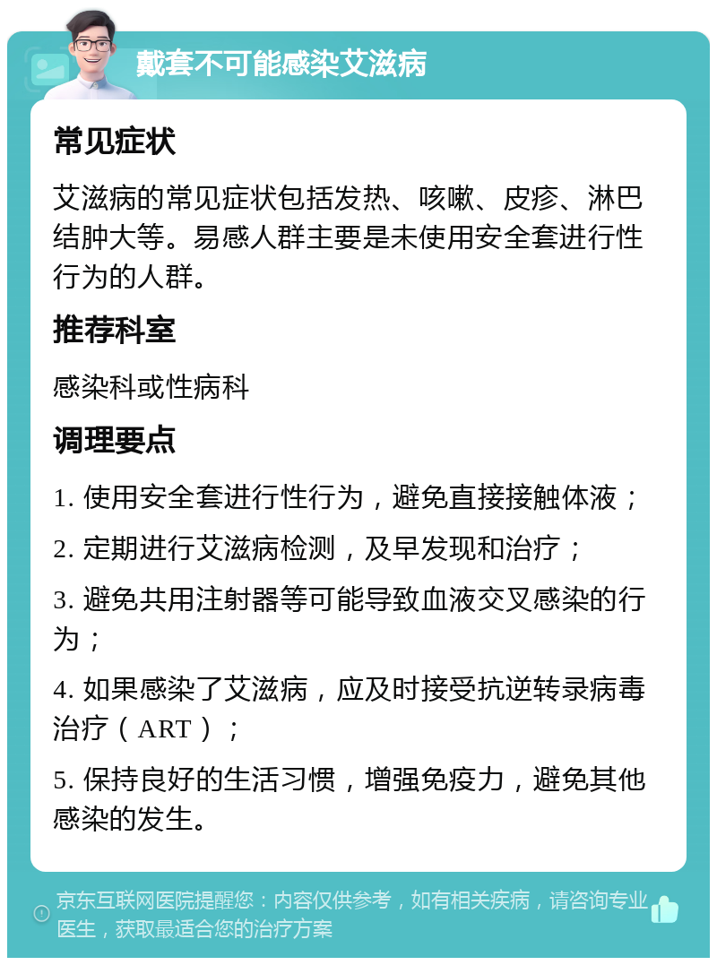 戴套不可能感染艾滋病 常见症状 艾滋病的常见症状包括发热、咳嗽、皮疹、淋巴结肿大等。易感人群主要是未使用安全套进行性行为的人群。 推荐科室 感染科或性病科 调理要点 1. 使用安全套进行性行为，避免直接接触体液； 2. 定期进行艾滋病检测，及早发现和治疗； 3. 避免共用注射器等可能导致血液交叉感染的行为； 4. 如果感染了艾滋病，应及时接受抗逆转录病毒治疗（ART）； 5. 保持良好的生活习惯，增强免疫力，避免其他感染的发生。