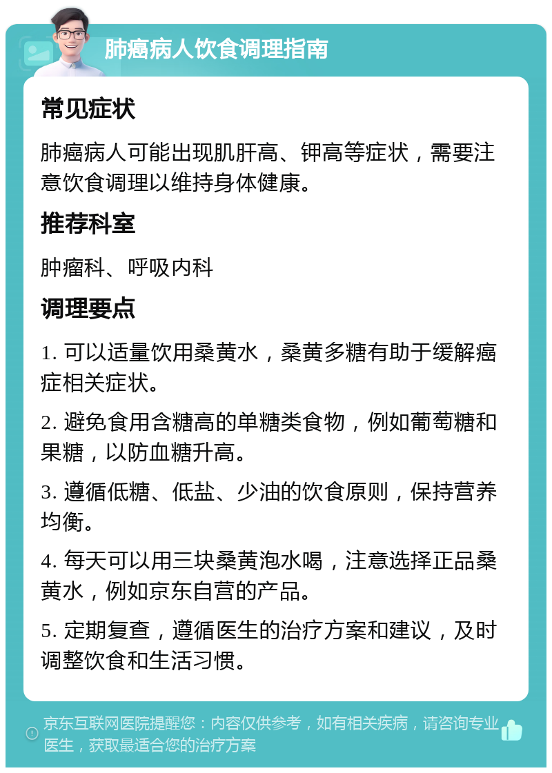 肺癌病人饮食调理指南 常见症状 肺癌病人可能出现肌肝高、钾高等症状，需要注意饮食调理以维持身体健康。 推荐科室 肿瘤科、呼吸内科 调理要点 1. 可以适量饮用桑黄水，桑黄多糖有助于缓解癌症相关症状。 2. 避免食用含糖高的单糖类食物，例如葡萄糖和果糖，以防血糖升高。 3. 遵循低糖、低盐、少油的饮食原则，保持营养均衡。 4. 每天可以用三块桑黄泡水喝，注意选择正品桑黄水，例如京东自营的产品。 5. 定期复查，遵循医生的治疗方案和建议，及时调整饮食和生活习惯。