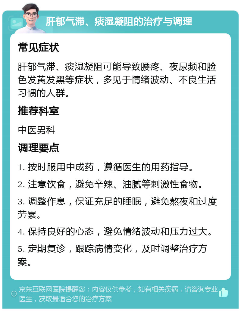 肝郁气滞、痰湿凝阻的治疗与调理 常见症状 肝郁气滞、痰湿凝阻可能导致腰疼、夜尿频和脸色发黄发黑等症状，多见于情绪波动、不良生活习惯的人群。 推荐科室 中医男科 调理要点 1. 按时服用中成药，遵循医生的用药指导。 2. 注意饮食，避免辛辣、油腻等刺激性食物。 3. 调整作息，保证充足的睡眠，避免熬夜和过度劳累。 4. 保持良好的心态，避免情绪波动和压力过大。 5. 定期复诊，跟踪病情变化，及时调整治疗方案。