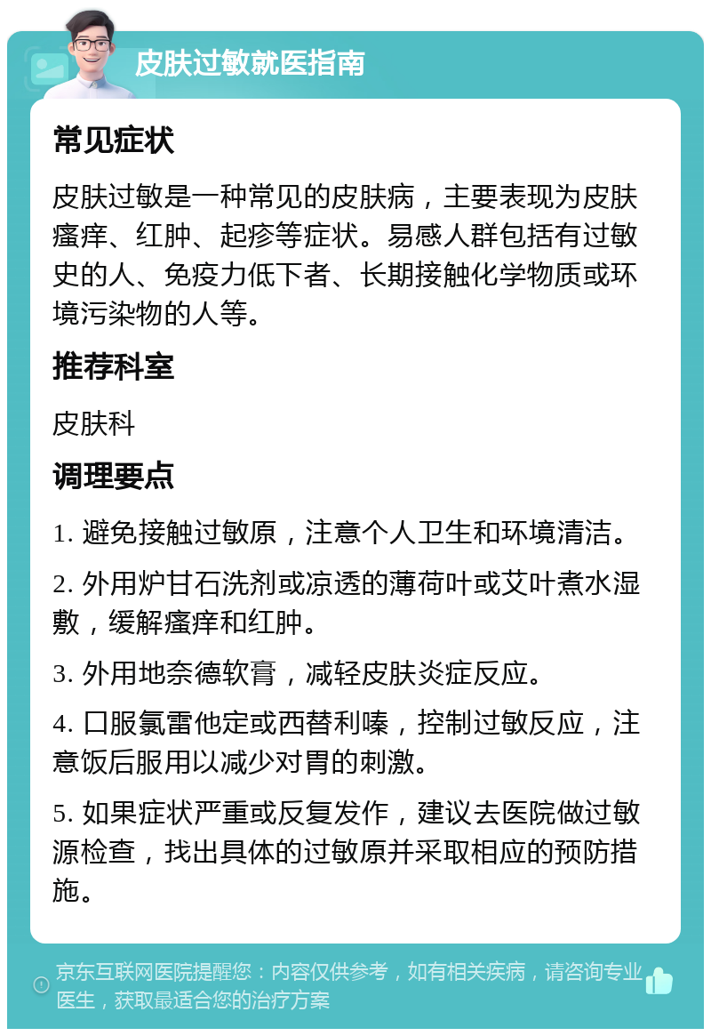 皮肤过敏就医指南 常见症状 皮肤过敏是一种常见的皮肤病，主要表现为皮肤瘙痒、红肿、起疹等症状。易感人群包括有过敏史的人、免疫力低下者、长期接触化学物质或环境污染物的人等。 推荐科室 皮肤科 调理要点 1. 避免接触过敏原，注意个人卫生和环境清洁。 2. 外用炉甘石洗剂或凉透的薄荷叶或艾叶煮水湿敷，缓解瘙痒和红肿。 3. 外用地奈德软膏，减轻皮肤炎症反应。 4. 口服氯雷他定或西替利嗪，控制过敏反应，注意饭后服用以减少对胃的刺激。 5. 如果症状严重或反复发作，建议去医院做过敏源检查，找出具体的过敏原并采取相应的预防措施。