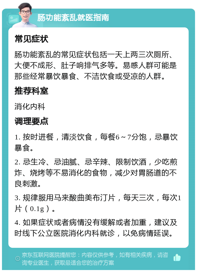 肠功能紊乱就医指南 常见症状 肠功能紊乱的常见症状包括一天上两三次厕所、大便不成形、肚子响排气多等。易感人群可能是那些经常暴饮暴食、不洁饮食或受凉的人群。 推荐科室 消化内科 调理要点 1. 按时进餐，清淡饮食，每餐6～7分饱，忌暴饮暴食。 2. 忌生冷、忌油腻、忌辛辣、限制饮酒，少吃煎炸、烧烤等不易消化的食物，减少对胃肠道的不良刺激。 3. 规律服用马来酸曲美布汀片，每天三次，每次1片（0.1g）。 4. 如果症状或者病情没有缓解或者加重，建议及时线下公立医院消化内科就诊，以免病情延误。