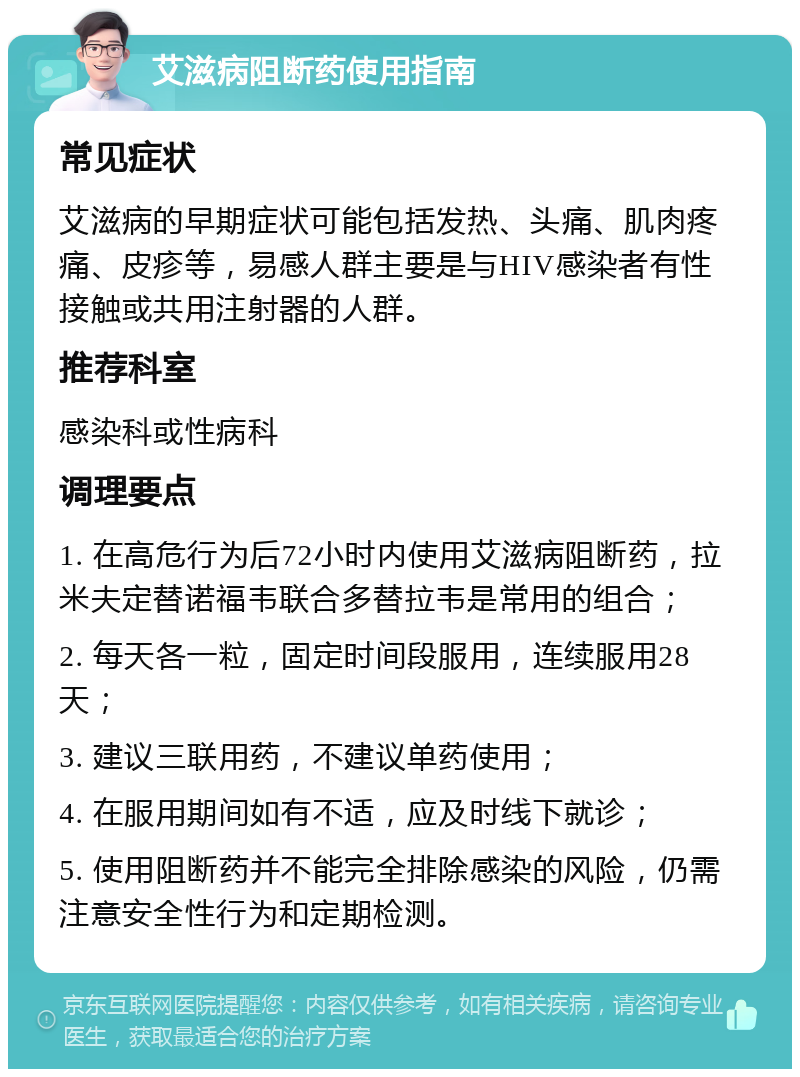 艾滋病阻断药使用指南 常见症状 艾滋病的早期症状可能包括发热、头痛、肌肉疼痛、皮疹等，易感人群主要是与HIV感染者有性接触或共用注射器的人群。 推荐科室 感染科或性病科 调理要点 1. 在高危行为后72小时内使用艾滋病阻断药，拉米夫定替诺福韦联合多替拉韦是常用的组合； 2. 每天各一粒，固定时间段服用，连续服用28天； 3. 建议三联用药，不建议单药使用； 4. 在服用期间如有不适，应及时线下就诊； 5. 使用阻断药并不能完全排除感染的风险，仍需注意安全性行为和定期检测。