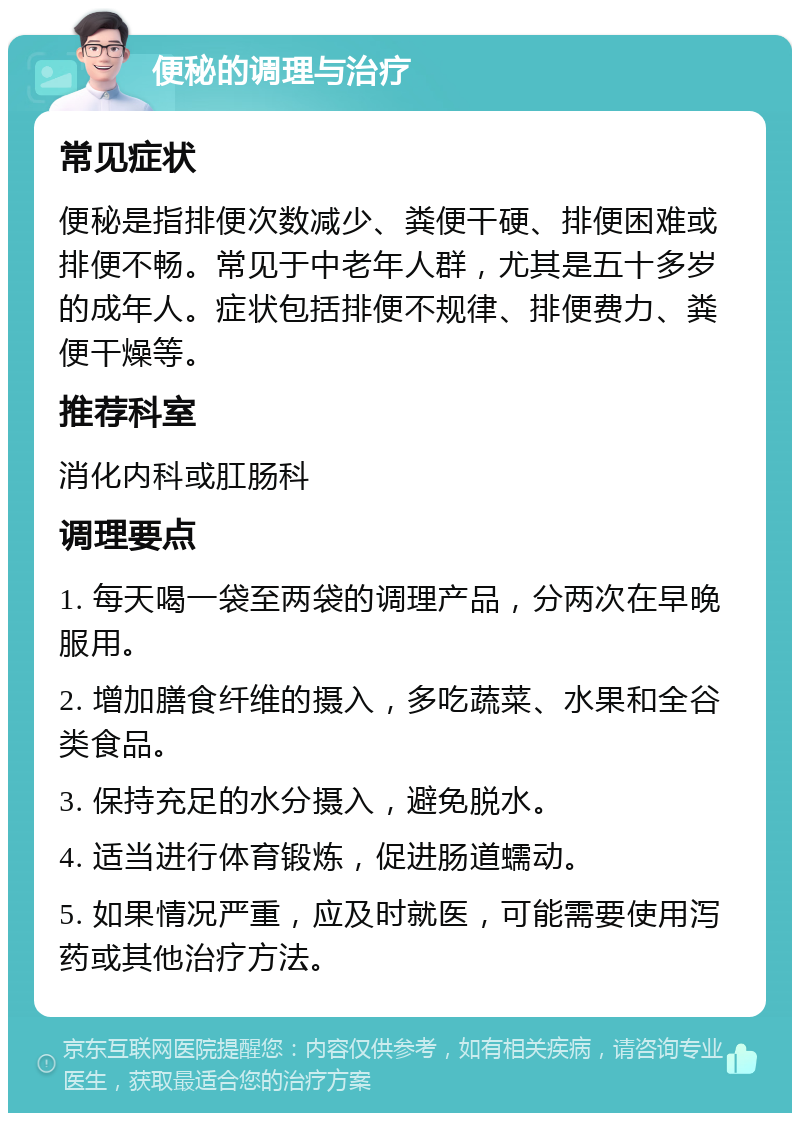 便秘的调理与治疗 常见症状 便秘是指排便次数减少、粪便干硬、排便困难或排便不畅。常见于中老年人群，尤其是五十多岁的成年人。症状包括排便不规律、排便费力、粪便干燥等。 推荐科室 消化内科或肛肠科 调理要点 1. 每天喝一袋至两袋的调理产品，分两次在早晚服用。 2. 增加膳食纤维的摄入，多吃蔬菜、水果和全谷类食品。 3. 保持充足的水分摄入，避免脱水。 4. 适当进行体育锻炼，促进肠道蠕动。 5. 如果情况严重，应及时就医，可能需要使用泻药或其他治疗方法。