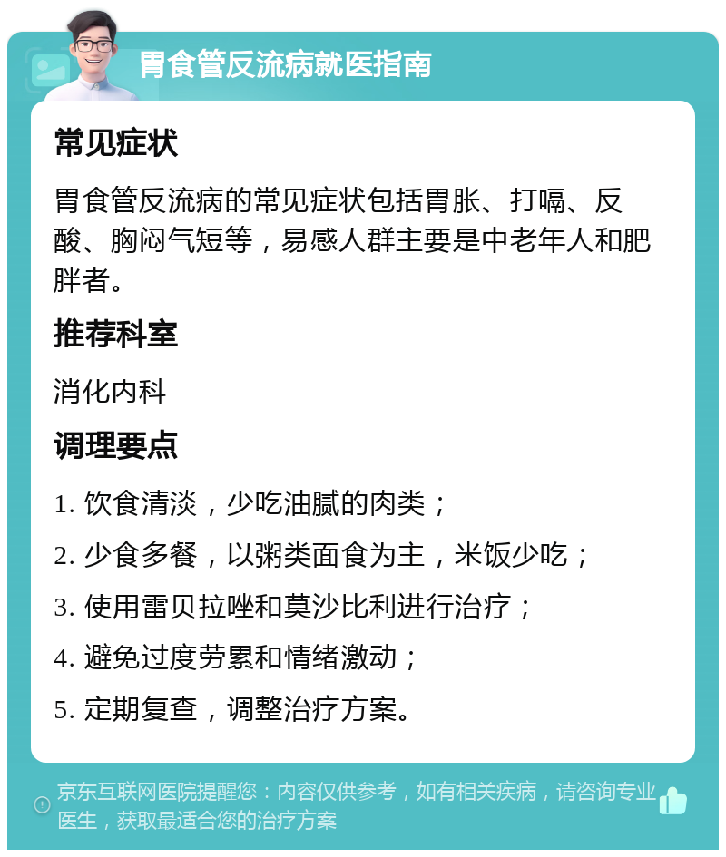 胃食管反流病就医指南 常见症状 胃食管反流病的常见症状包括胃胀、打嗝、反酸、胸闷气短等，易感人群主要是中老年人和肥胖者。 推荐科室 消化内科 调理要点 1. 饮食清淡，少吃油腻的肉类； 2. 少食多餐，以粥类面食为主，米饭少吃； 3. 使用雷贝拉唑和莫沙比利进行治疗； 4. 避免过度劳累和情绪激动； 5. 定期复查，调整治疗方案。